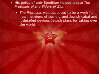 His policy of anti-Semitism helped create  The Protocols of the Elders of Zion . The Protocols  was supposed to be a work for new members of some grand Jewish cabal and it detailed devious Jewish plans for taking over the world. 