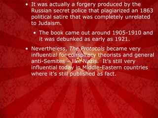 It was actually a forgery produced by the Russian secret police that plagiarized an 1863 political satire that was completely unrelated to Judaism.  The book came out around 1905-1910 and it was debunked as early as 1921. Nevertheless,  The Protocols  became very influential for conspiracy theorists and general anti-Semites – like Nazis.  It’s still very influential today in Middle-Eastern countries where it’s still published as fact. 