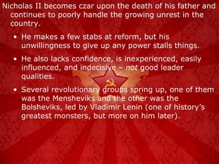 Nicholas II becomes czar upon the death of his father and continues to poorly handle the growing unrest in the country. He makes a few stabs at reform, but his unwillingness to give up any power stalls things. He also lacks confidence, is inexperienced, easily influenced, and indecisive –  not  good leader qualities. Several revolutionary groups spring up, one of them was the Mensheviks and the other was the Bolsheviks, led by Vladimir Lenin (one of history’s greatest monsters, but more on him later). 