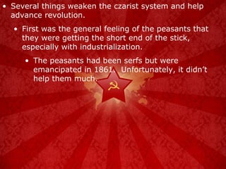 Several things weaken the czarist system and help advance revolution. First was the general feeling of the peasants that they were getting the short end of the stick, especially with industrialization. The peasants had been serfs but were emancipated in 1861.  Unfortunately, it didn’t help them much. 