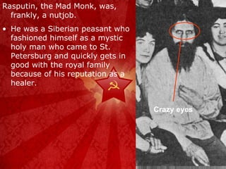 Rasputin, the Mad Monk, was, frankly, a nutjob. He was a Siberian peasant who fashioned himself as a mystic holy man who came to St. Petersburg and quickly gets in good with the royal family because of his reputation as a healer. Crazy eyes 