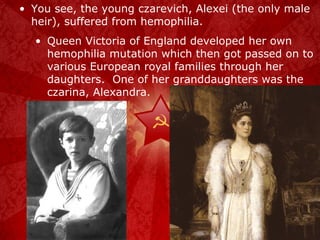 You see, the young czarevich, Alexei (the only male heir), suffered from hemophilia.  Queen Victoria of England developed her own hemophilia mutation which then got passed on to various European royal families through her daughters.  One of her granddaughters was the czarina, Alexandra. 