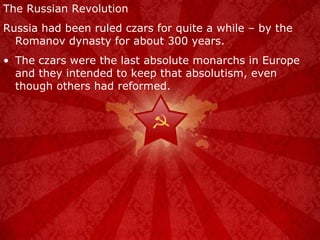 The Russian Revolution Russia had been ruled czars for quite a while – by the Romanov dynasty for about 300 years. The czars were the last absolute monarchs in Europe and they intended to keep that absolutism, even though others had reformed. 
