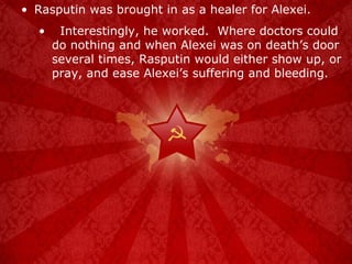 Rasputin was brought in as a healer for Alexei. Interestingly, he worked.  Where doctors could do nothing and when Alexei was on death’s door several times, Rasputin would either show up, or pray, and ease Alexei’s suffering and bleeding. 