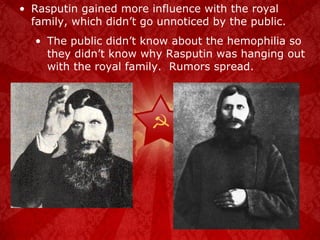 Rasputin gained more influence with the royal family, which didn’t go unnoticed by the public. The public didn’t know about the hemophilia so they didn’t know why Rasputin was hanging out with the royal family.  Rumors spread. 