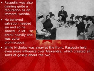 Rasputin was also gaining quite a reputation as an immoral weirdo. He believed salvation needed sin and so he sinned… a lot.  He drank heavily and was quite promiscuous. While Nicholas was away at the front, Rasputin held even more influence over Alexandra, which created all sorts of gossip about the two. 