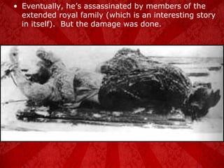 Eventually, he’s assassinated by members of the extended royal family (which is an interesting story in itself).  But the damage was done. 