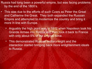 Russia had long been a powerful empire, but was facing problems by the end of the 1800’s. This was due to the efforts of such Czars as Peter the Great and Catherine the Great.  They both expanded the Russian Empire and attempted to modernize the country and bring it more in line with Europe. Arguably the high point was in 1812 when Napoleon took his Grande Armee into Russia and then took it back to France with only about 5% of the original force. This demonstrated Russian military might and the interaction started bringing back more enlightenment ideals to Russia. 