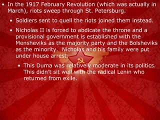 In the 1917 February Revolution (which was actually in March), riots sweep through St. Petersburg. Soldiers sent to quell the riots joined them instead. Nicholas II is forced to abdicate the throne and a provisional government is established with the Mensheviks as the majority party and the Bolsheviks as the minority.  Nicholas and his family were put under house arrest. This Duma was relatively moderate in its politics.  This didn’t sit well with the radical Lenin who returned from exile. 