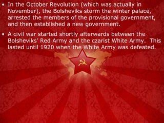 In the October Revolution (which was actually in November), the Bolsheviks storm the winter palace, arrested the members of the provisional government, and then established a new government. A civil war started shortly afterwards between the Bolsheviks’ Red Army and the czarist White Army.  This lasted until 1920 when the White Army was defeated. 