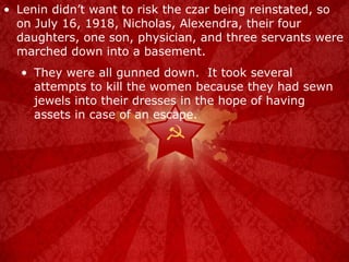 Lenin didn’t want to risk the czar being reinstated, so on July 16, 1918, Nicholas, Alexendra, their four daughters, one son, physician, and three servants were marched down into a basement. They were all gunned down.  It took several attempts to kill the women because they had sewn jewels into their dresses in the hope of having assets in case of an escape. 