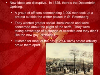 New ideas are disruptive.  In 1825, there’s the Decembrist Uprising. A group of officers commanding 3,000 men took up a protest outside the winter palace in St. Petersberg. They wanted greater social liberalization and were concerned about the plight of the serfs.  They were taking advantage of a change of czarship and they didn’t like the new guy, Nicholas I. It lasted for most of the day (12/14/1825) before artillery broke them apart. 