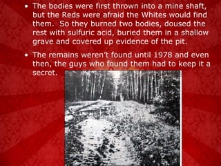 The bodies were first thrown into a mine shaft, but the Reds were afraid the Whites would find them.  So they burned two bodies, doused the rest with sulfuric acid, buried them in a shallow grave and covered up evidence of the pit. The remains weren’t found until 1978 and even then, the guys who found them had to keep it a secret. 