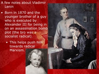 A few notes about Vladimir Lenin Born in 1870 and the younger brother of a guy who is executed by Alexander III for being in on an assassination bomb plot (the bro was a socialist radical). This helps push him towards radical Marxism. 