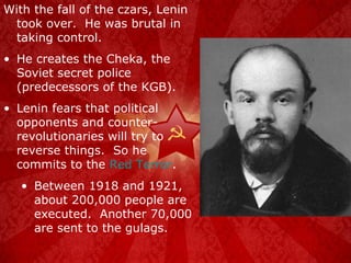 With the fall of the czars, Lenin took over.  He was brutal in taking control. He creates the Cheka, the Soviet secret police (predecessors of the KGB). Lenin fears that political opponents and counter-revolutionaries will try to reverse things.  So he commits to the  Red Terror . Between 1918 and 1921, about 200,000 people are executed.  Another 70,000 are sent to the gulags. 