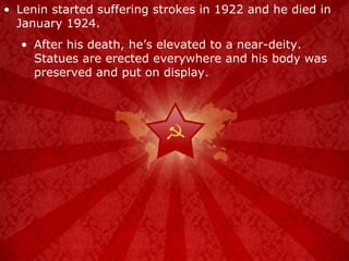 Lenin started suffering strokes in 1922 and he died in January 1924. After his death, he’s elevated to a near-deity.  Statues are erected everywhere and his body was preserved and put on display. 