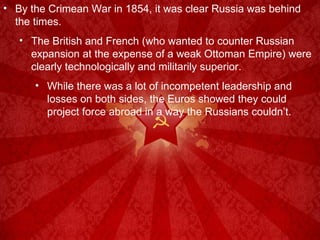 By the Crimean War in 1854, it was clear Russia was behind the times. The British and French (who wanted to counter Russian expansion at the expense of a weak Ottoman Empire) were clearly technologically and militarily superior. While there was a lot of incompetent leadership and losses on both sides, the Euros showed they could project force abroad in a way the Russians couldn’t. 