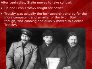 After Lenin dies, Stalin moves to take control. He and Leon Trotsky fought for power. Trotsky was actually the heir apparent and by far the more competent and smarter of the two.  Stalin, though, was cunning and quickly moved to sideline Trotsky. 
