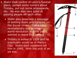 Stalin took control of Lenin’s funeral plans, spread some rumors about Trotsky, put out some propaganda, etc.  He was also very good at playing people off each other. Stalin also preached a message of settling down and focusing on the Soviet Union.  Trotsky the revolutionary still believed in world revolution and the public wanted to leave that behind. Trotsky is exiled in 1928 and he eventually winds up in Mexico City.  Stalin-sent assassins kill him in 1940.  With the pick of an ice axe. 