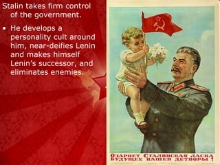 Stalin takes firm control of the government. He develops a personality cult around him, near-deifies Lenin and makes himself Lenin’s successor, and eliminates enemies. 