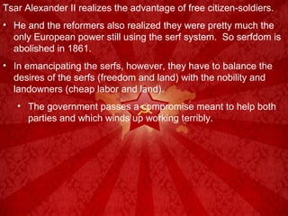 Tsar Alexander II realizes the advantage of free citizen-soldiers. He and the reformers also realized they were pretty much the only European power still using the serf system.  So serfdom is abolished in 1861. In emancipating the serfs, however, they have to balance the desires of the serfs (freedom and land) with the nobility and landowners (cheap labor and land). The government passes a compromise meant to help both parties and which winds up working terribly. 