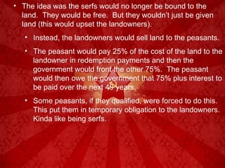 The idea was the serfs would no longer be bound to the land.  They would be free.  But they wouldn’t just be given land (this would upset the landowners). Instead, the landowners would sell land to the peasants. The peasant would pay 25% of the cost of the land to the landowner in redemption payments and then the government would front the other 75%.  The peasant would then owe the government that 75% plus interest to be paid over the next 49 years. Some peasants, if they qualified, were forced to do this.  This put them in temporary obligation to the landowners.  Kinda like being serfs. 