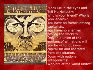 “ Look Me in the Eyes and Tell Me Honestly: Who is your friend? Who is your enemy? You have no friends among capitalists. You have no enemies among the workers. Only in a union of the workers of all nations will you be victorious over capitalism and liberated from exploitation. Down with national antagonisms! Workers of the world unite!” 