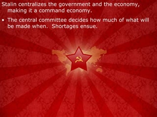 Stalin centralizes the government and the economy, making it a command economy. The central committee decides how much of what will be made when.  Shortages ensue. 