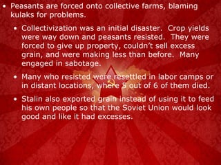 Peasants are forced onto collective farms, blaming kulaks for problems. Collectivization was an initial disaster.  Crop yields were way down and peasants resisted.  They were forced to give up property, couldn’t sell excess grain, and were making less than before.  Many engaged in sabotage. Many who resisted were resettled in labor camps or in distant locations, where 5 out of 6 of them died. Stalin also exported grain instead of using it to feed his own people so that the Soviet Union would look good and like it had excesses. 