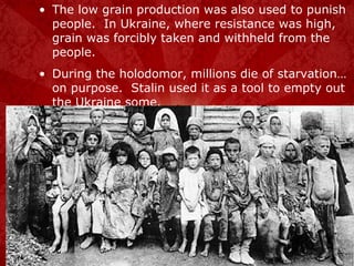 The low grain production was also used to punish people.  In Ukraine, where resistance was high, grain was forcibly taken and withheld from the people. During the holodomor, millions die of starvation… on purpose.  Stalin used it as a tool to empty out the Ukraine some. 