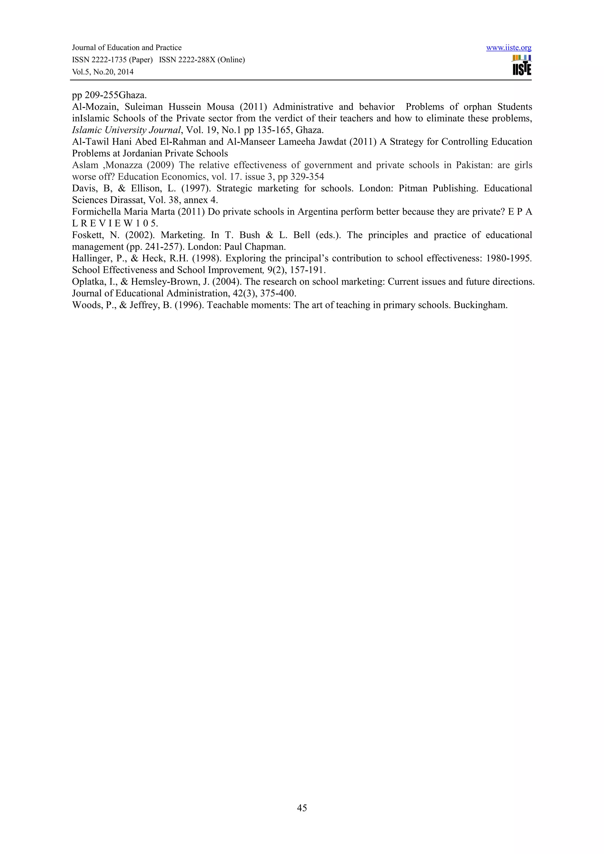 Journal of Education and Practice www.iiste.org
ISSN 2222-1735 (Paper) ISSN 2222-288X (Online)
Vol.5, No.20, 2014
45
pp 209-255Ghaza.
Al-Mozain, Suleiman Hussein Mousa (2011) Administrative and behavior Problems of orphan Students
inIslamic Schools of the Private sector from the verdict of their teachers and how to eliminate these problems,
Islamic University Journal, Vol. 19, No.1 pp 135-165, Ghaza.
Al-Tawil Hani Abed El-Rahman and Al-Manseer Lameeha Jawdat (2011) A Strategy for Controlling Education
Problems at Jordanian Private Schools
Aslam ,Monazza (2009) The relative effectiveness of government and private schools in Pakistan: are girls
worse off? Education Economics, vol. 17. issue 3, pp 329-354
Davis, B, & Ellison, L. (1997). Strategic marketing for schools. London: Pitman Publishing. Educational
Sciences Dirassat, Vol. 38, annex 4.
Formichella Maria Marta (2011) Do private schools in Argentina perform better because they are private? E P A
L R E V I E W 1 0 5.
Foskett, N. (2002). Marketing. In T. Bush & L. Bell (eds.). The principles and practice of educational
management (pp. 241-257). London: Paul Chapman.
Hallinger, P., & Heck, R.H. (1998). Exploring the principal’s contribution to school effectiveness: 1980-1995.
School Effectiveness and School Improvement, 9(2), 157-191.
Oplatka, I., & Hemsley-Brown, J. (2004). The research on school marketing: Current issues and future directions.
Journal of Educational Administration, 42(3), 375-400.
Woods, P., & Jeffrey, B. (1996). Teachable moments: The art of teaching in primary schools. Buckingham.
 