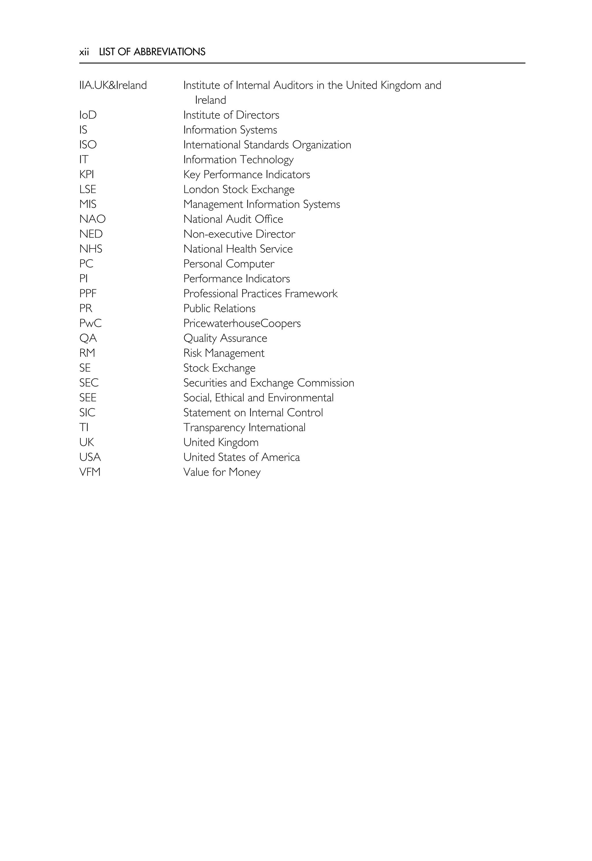 xii LIST OF ABBREVIATIONS
IIA.UK&Ireland Institute of Internal Auditors in the United Kingdom and
Ireland
IoD Institute of Directors
IS Information Systems
ISO International Standards Organization
IT Information Technology
KPI Key Performance Indicators
LSE London Stock Exchange
MIS Management Information Systems
NAO National Audit Office
NED Non-executive Director
NHS National Health Service
PC Personal Computer
PI Performance Indicators
PPF Professional Practices Framework
PR Public Relations
PwC PricewaterhouseCoopers
QA Quality Assurance
RM Risk Management
SE Stock Exchange
SEC Securities and Exchange Commission
SEE Social, Ethical and Environmental
SIC Statement on Internal Control
TI Transparency International
UK United Kingdom
USA United States of America
VFM Value for Money
 