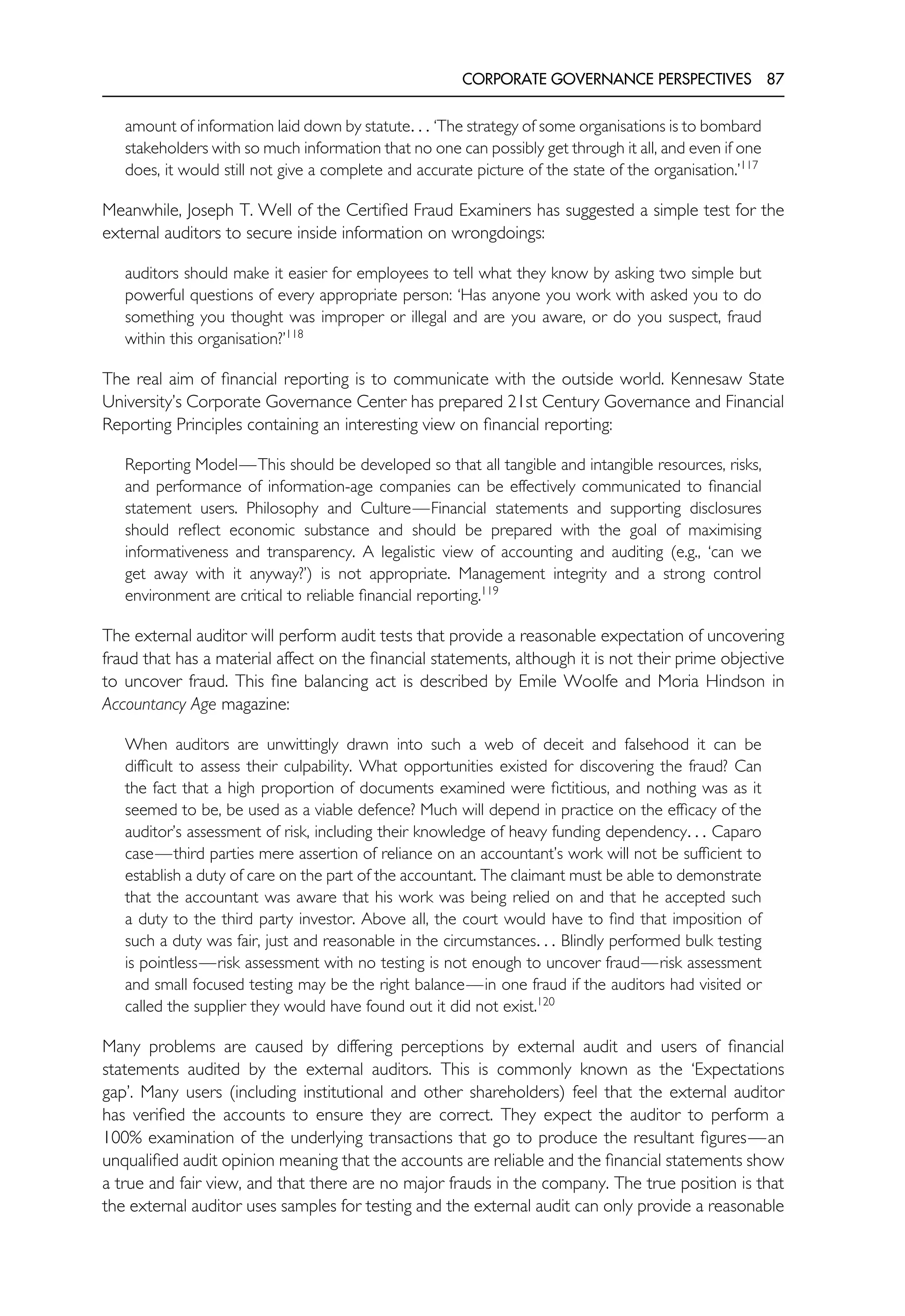 CORPORATE GOVERNANCE PERSPECTIVES 87
amount of information laid down by statute. . . ‘The strategy of some organisations is to bombard
stakeholders with so much information that no one can possibly get through it all, and even if one
does, it would still not give a complete and accurate picture of the state of the organisation.’117
Meanwhile, Joseph T. Well of the Certified Fraud Examiners has suggested a simple test for the
external auditors to secure inside information on wrongdoings:
auditors should make it easier for employees to tell what they know by asking two simple but
powerful questions of every appropriate person: ‘Has anyone you work with asked you to do
something you thought was improper or illegal and are you aware, or do you suspect, fraud
within this organisation?’118
The real aim of financial reporting is to communicate with the outside world. Kennesaw State
University’s Corporate Governance Center has prepared 21st Century Governance and Financial
Reporting Principles containing an interesting view on financial reporting:
Reporting Model—This should be developed so that all tangible and intangible resources, risks,
and performance of information-age companies can be effectively communicated to financial
statement users. Philosophy and Culture—Financial statements and supporting disclosures
should reflect economic substance and should be prepared with the goal of maximising
informativeness and transparency. A legalistic view of accounting and auditing (e.g., ‘can we
get away with it anyway?’) is not appropriate. Management integrity and a strong control
environment are critical to reliable financial reporting.119
The external auditor will perform audit tests that provide a reasonable expectation of uncovering
fraud that has a material affect on the financial statements, although it is not their prime objective
to uncover fraud. This fine balancing act is described by Emile Woolfe and Moria Hindson in
Accountancy Age magazine:
When auditors are unwittingly drawn into such a web of deceit and falsehood it can be
difficult to assess their culpability. What opportunities existed for discovering the fraud? Can
the fact that a high proportion of documents examined were fictitious, and nothing was as it
seemed to be, be used as a viable defence? Much will depend in practice on the efficacy of the
auditor’s assessment of risk, including their knowledge of heavy funding dependency. . . Caparo
case—third parties mere assertion of reliance on an accountant’s work will not be sufficient to
establish a duty of care on the part of the accountant. The claimant must be able to demonstrate
that the accountant was aware that his work was being relied on and that he accepted such
a duty to the third party investor. Above all, the court would have to find that imposition of
such a duty was fair, just and reasonable in the circumstances. . . Blindly performed bulk testing
is pointless—risk assessment with no testing is not enough to uncover fraud—risk assessment
and small focused testing may be the right balance—in one fraud if the auditors had visited or
called the supplier they would have found out it did not exist.120
Many problems are caused by differing perceptions by external audit and users of financial
statements audited by the external auditors. This is commonly known as the ‘Expectations
gap’. Many users (including institutional and other shareholders) feel that the external auditor
has verified the accounts to ensure they are correct. They expect the auditor to perform a
100% examination of the underlying transactions that go to produce the resultant figures—an
unqualified audit opinion meaning that the accounts are reliable and the financial statements show
a true and fair view, and that there are no major frauds in the company. The true position is that
the external auditor uses samples for testing and the external audit can only provide a reasonable
 