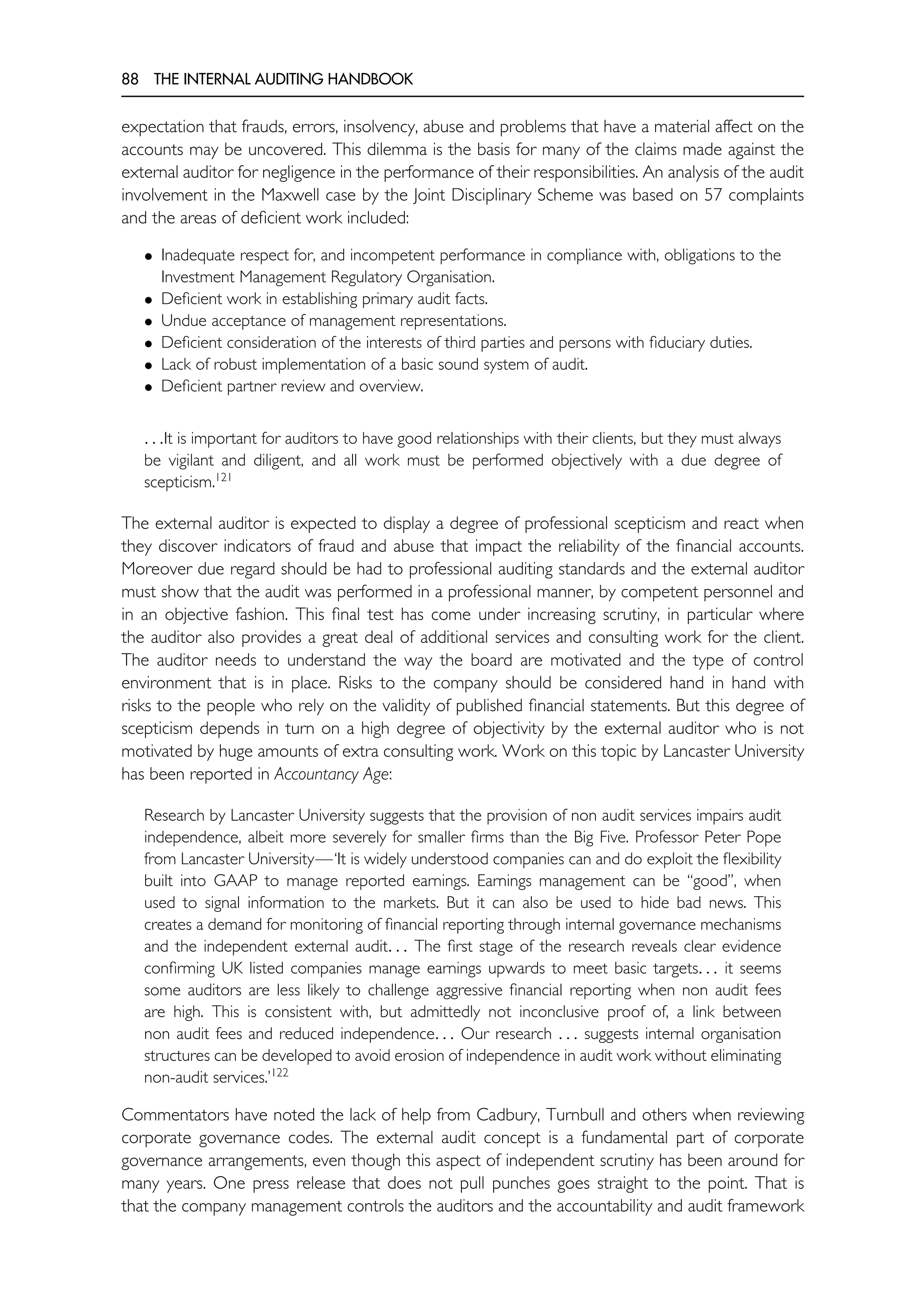 88 THE INTERNAL AUDITING HANDBOOK
expectation that frauds, errors, insolvency, abuse and problems that have a material affect on the
accounts may be uncovered. This dilemma is the basis for many of the claims made against the
external auditor for negligence in the performance of their responsibilities. An analysis of the audit
involvement in the Maxwell case by the Joint Disciplinary Scheme was based on 57 complaints
and the areas of deficient work included:
• Inadequate respect for, and incompetent performance in compliance with, obligations to the
Investment Management Regulatory Organisation.
• Deficient work in establishing primary audit facts.
• Undue acceptance of management representations.
• Deficient consideration of the interests of third parties and persons with fiduciary duties.
• Lack of robust implementation of a basic sound system of audit.
• Deficient partner review and overview.
. . .It is important for auditors to have good relationships with their clients, but they must always
be vigilant and diligent, and all work must be performed objectively with a due degree of
scepticism.121
The external auditor is expected to display a degree of professional scepticism and react when
they discover indicators of fraud and abuse that impact the reliability of the financial accounts.
Moreover due regard should be had to professional auditing standards and the external auditor
must show that the audit was performed in a professional manner, by competent personnel and
in an objective fashion. This final test has come under increasing scrutiny, in particular where
the auditor also provides a great deal of additional services and consulting work for the client.
The auditor needs to understand the way the board are motivated and the type of control
environment that is in place. Risks to the company should be considered hand in hand with
risks to the people who rely on the validity of published financial statements. But this degree of
scepticism depends in turn on a high degree of objectivity by the external auditor who is not
motivated by huge amounts of extra consulting work. Work on this topic by Lancaster University
has been reported in Accountancy Age:
Research by Lancaster University suggests that the provision of non audit services impairs audit
independence, albeit more severely for smaller firms than the Big Five. Professor Peter Pope
from Lancaster University—‘It is widely understood companies can and do exploit the flexibility
built into GAAP to manage reported earnings. Earnings management can be ‘‘good’’, when
used to signal information to the markets. But it can also be used to hide bad news. This
creates a demand for monitoring of financial reporting through internal governance mechanisms
and the independent external audit. . . The first stage of the research reveals clear evidence
confirming UK listed companies manage earnings upwards to meet basic targets. . . it seems
some auditors are less likely to challenge aggressive financial reporting when non audit fees
are high. This is consistent with, but admittedly not inconclusive proof of, a link between
non audit fees and reduced independence. . . Our research . . . suggests internal organisation
structures can be developed to avoid erosion of independence in audit work without eliminating
non-audit services.’122
Commentators have noted the lack of help from Cadbury, Turnbull and others when reviewing
corporate governance codes. The external audit concept is a fundamental part of corporate
governance arrangements, even though this aspect of independent scrutiny has been around for
many years. One press release that does not pull punches goes straight to the point. That is
that the company management controls the auditors and the accountability and audit framework
 