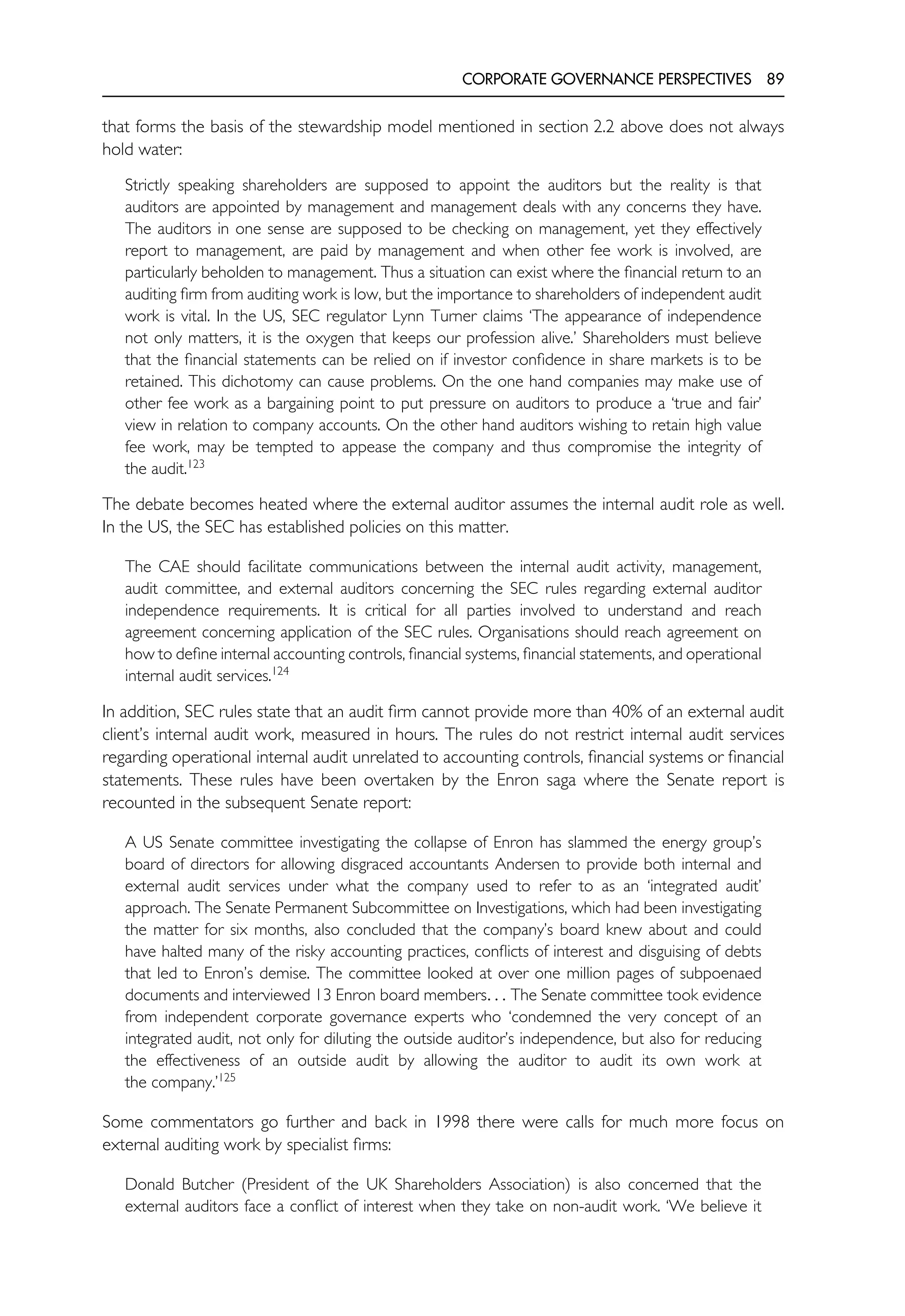 CORPORATE GOVERNANCE PERSPECTIVES 89
that forms the basis of the stewardship model mentioned in section 2.2 above does not always
hold water:
Strictly speaking shareholders are supposed to appoint the auditors but the reality is that
auditors are appointed by management and management deals with any concerns they have.
The auditors in one sense are supposed to be checking on management, yet they effectively
report to management, are paid by management and when other fee work is involved, are
particularly beholden to management. Thus a situation can exist where the financial return to an
auditing firm from auditing work is low, but the importance to shareholders of independent audit
work is vital. In the US, SEC regulator Lynn Turner claims ‘The appearance of independence
not only matters, it is the oxygen that keeps our profession alive.’ Shareholders must believe
that the financial statements can be relied on if investor confidence in share markets is to be
retained. This dichotomy can cause problems. On the one hand companies may make use of
other fee work as a bargaining point to put pressure on auditors to produce a ‘true and fair’
view in relation to company accounts. On the other hand auditors wishing to retain high value
fee work, may be tempted to appease the company and thus compromise the integrity of
the audit.123
The debate becomes heated where the external auditor assumes the internal audit role as well.
In the US, the SEC has established policies on this matter.
The CAE should facilitate communications between the internal audit activity, management,
audit committee, and external auditors concerning the SEC rules regarding external auditor
independence requirements. It is critical for all parties involved to understand and reach
agreement concerning application of the SEC rules. Organisations should reach agreement on
how to define internal accounting controls, financial systems, financial statements, and operational
internal audit services.124
In addition, SEC rules state that an audit firm cannot provide more than 40% of an external audit
client’s internal audit work, measured in hours. The rules do not restrict internal audit services
regarding operational internal audit unrelated to accounting controls, financial systems or financial
statements. These rules have been overtaken by the Enron saga where the Senate report is
recounted in the subsequent Senate report:
A US Senate committee investigating the collapse of Enron has slammed the energy group’s
board of directors for allowing disgraced accountants Andersen to provide both internal and
external audit services under what the company used to refer to as an ‘integrated audit’
approach. The Senate Permanent Subcommittee on Investigations, which had been investigating
the matter for six months, also concluded that the company’s board knew about and could
have halted many of the risky accounting practices, conflicts of interest and disguising of debts
that led to Enron’s demise. The committee looked at over one million pages of subpoenaed
documents and interviewed 13 Enron board members. . . The Senate committee took evidence
from independent corporate governance experts who ‘condemned the very concept of an
integrated audit, not only for diluting the outside auditor’s independence, but also for reducing
the effectiveness of an outside audit by allowing the auditor to audit its own work at
the company.’125
Some commentators go further and back in 1998 there were calls for much more focus on
external auditing work by specialist firms:
Donald Butcher (President of the UK Shareholders Association) is also concerned that the
external auditors face a conflict of interest when they take on non-audit work. ‘We believe it
 