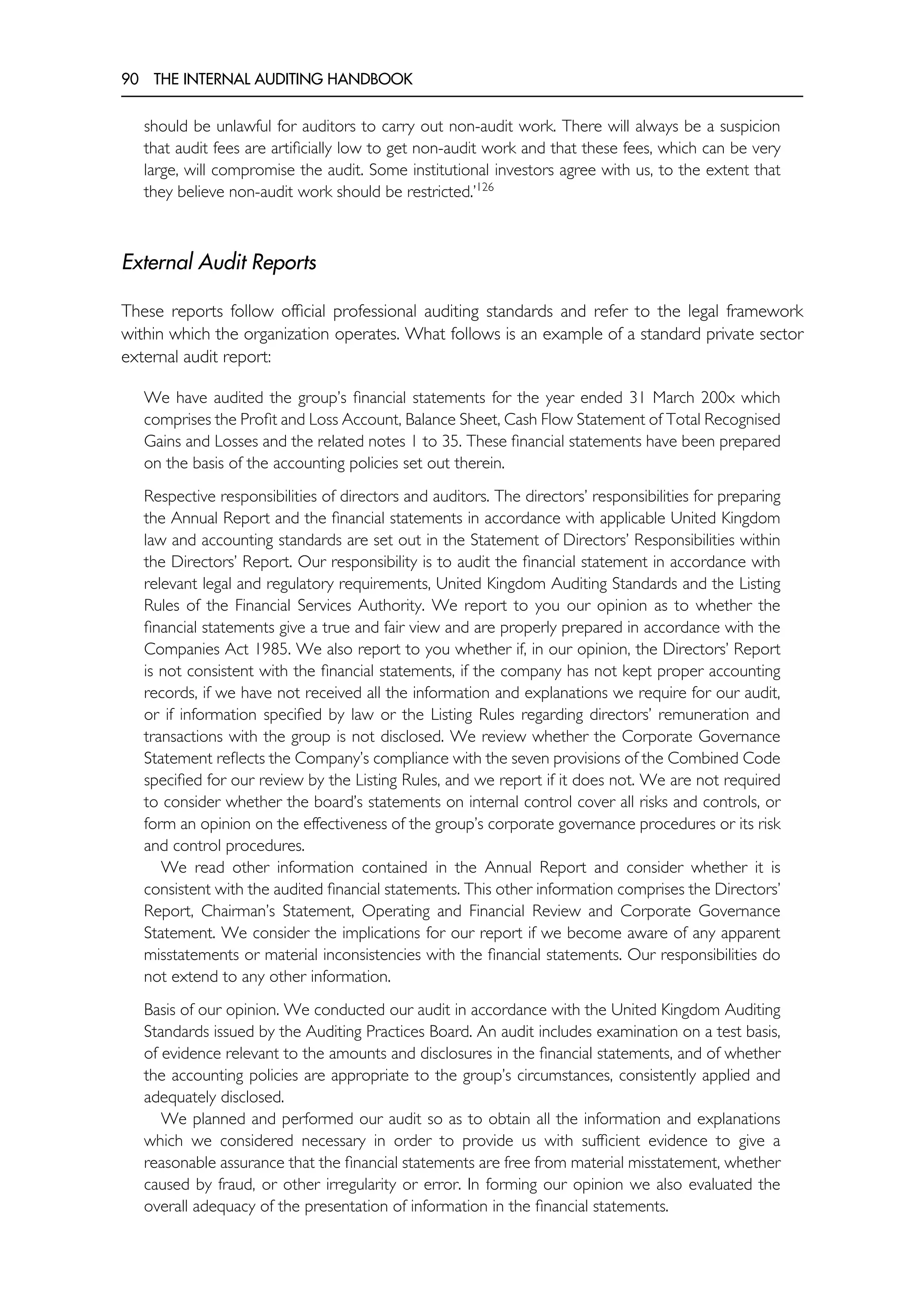 90 THE INTERNAL AUDITING HANDBOOK
should be unlawful for auditors to carry out non-audit work. There will always be a suspicion
that audit fees are artificially low to get non-audit work and that these fees, which can be very
large, will compromise the audit. Some institutional investors agree with us, to the extent that
they believe non-audit work should be restricted.’126
External Audit Reports
These reports follow official professional auditing standards and refer to the legal framework
within which the organization operates. What follows is an example of a standard private sector
external audit report:
We have audited the group’s financial statements for the year ended 31 March 200x which
comprises the Profit and Loss Account, Balance Sheet, Cash Flow Statement of Total Recognised
Gains and Losses and the related notes 1 to 35. These financial statements have been prepared
on the basis of the accounting policies set out therein.
Respective responsibilities of directors and auditors. The directors’ responsibilities for preparing
the Annual Report and the financial statements in accordance with applicable United Kingdom
law and accounting standards are set out in the Statement of Directors’ Responsibilities within
the Directors’ Report. Our responsibility is to audit the financial statement in accordance with
relevant legal and regulatory requirements, United Kingdom Auditing Standards and the Listing
Rules of the Financial Services Authority. We report to you our opinion as to whether the
financial statements give a true and fair view and are properly prepared in accordance with the
Companies Act 1985. We also report to you whether if, in our opinion, the Directors’ Report
is not consistent with the financial statements, if the company has not kept proper accounting
records, if we have not received all the information and explanations we require for our audit,
or if information specified by law or the Listing Rules regarding directors’ remuneration and
transactions with the group is not disclosed. We review whether the Corporate Governance
Statement reflects the Company’s compliance with the seven provisions of the Combined Code
specified for our review by the Listing Rules, and we report if it does not. We are not required
to consider whether the board’s statements on internal control cover all risks and controls, or
form an opinion on the effectiveness of the group’s corporate governance procedures or its risk
and control procedures.
We read other information contained in the Annual Report and consider whether it is
consistent with the audited financial statements. This other information comprises the Directors’
Report, Chairman’s Statement, Operating and Financial Review and Corporate Governance
Statement. We consider the implications for our report if we become aware of any apparent
misstatements or material inconsistencies with the financial statements. Our responsibilities do
not extend to any other information.
Basis of our opinion. We conducted our audit in accordance with the United Kingdom Auditing
Standards issued by the Auditing Practices Board. An audit includes examination on a test basis,
of evidence relevant to the amounts and disclosures in the financial statements, and of whether
the accounting policies are appropriate to the group’s circumstances, consistently applied and
adequately disclosed.
We planned and performed our audit so as to obtain all the information and explanations
which we considered necessary in order to provide us with sufficient evidence to give a
reasonable assurance that the financial statements are free from material misstatement, whether
caused by fraud, or other irregularity or error. In forming our opinion we also evaluated the
overall adequacy of the presentation of information in the financial statements.
 