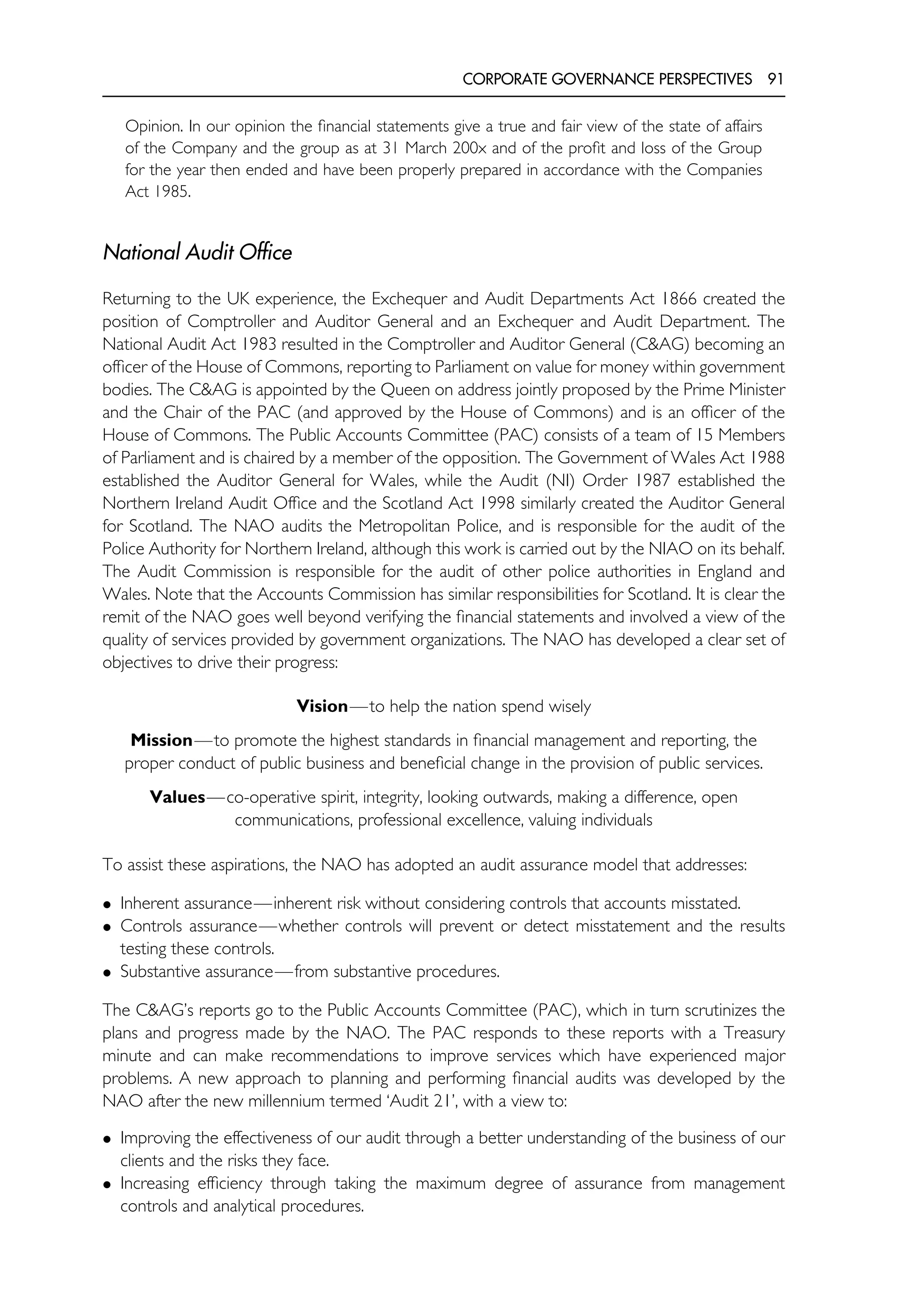 CORPORATE GOVERNANCE PERSPECTIVES 91
Opinion. In our opinion the financial statements give a true and fair view of the state of affairs
of the Company and the group as at 31 March 200x and of the profit and loss of the Group
for the year then ended and have been properly prepared in accordance with the Companies
Act 1985.
National Audit Office
Returning to the UK experience, the Exchequer and Audit Departments Act 1866 created the
position of Comptroller and Auditor General and an Exchequer and Audit Department. The
National Audit Act 1983 resulted in the Comptroller and Auditor General (C&AG) becoming an
officer of the House of Commons, reporting to Parliament on value for money within government
bodies. The C&AG is appointed by the Queen on address jointly proposed by the Prime Minister
and the Chair of the PAC (and approved by the House of Commons) and is an officer of the
House of Commons. The Public Accounts Committee (PAC) consists of a team of 15 Members
of Parliament and is chaired by a member of the opposition. The Government of Wales Act 1988
established the Auditor General for Wales, while the Audit (NI) Order 1987 established the
Northern Ireland Audit Office and the Scotland Act 1998 similarly created the Auditor General
for Scotland. The NAO audits the Metropolitan Police, and is responsible for the audit of the
Police Authority for Northern Ireland, although this work is carried out by the NIAO on its behalf.
The Audit Commission is responsible for the audit of other police authorities in England and
Wales. Note that the Accounts Commission has similar responsibilities for Scotland. It is clear the
remit of the NAO goes well beyond verifying the financial statements and involved a view of the
quality of services provided by government organizations. The NAO has developed a clear set of
objectives to drive their progress:
Vision—to help the nation spend wisely
Mission—to promote the highest standards in financial management and reporting, the
proper conduct of public business and beneficial change in the provision of public services.
Values—co-operative spirit, integrity, looking outwards, making a difference, open
communications, professional excellence, valuing individuals
To assist these aspirations, the NAO has adopted an audit assurance model that addresses:
• Inherent assurance—inherent risk without considering controls that accounts misstated.
• Controls assurance—whether controls will prevent or detect misstatement and the results
testing these controls.
• Substantive assurance—from substantive procedures.
The C&AG’s reports go to the Public Accounts Committee (PAC), which in turn scrutinizes the
plans and progress made by the NAO. The PAC responds to these reports with a Treasury
minute and can make recommendations to improve services which have experienced major
problems. A new approach to planning and performing financial audits was developed by the
NAO after the new millennium termed ‘Audit 21’, with a view to:
• Improving the effectiveness of our audit through a better understanding of the business of our
clients and the risks they face.
• Increasing efficiency through taking the maximum degree of assurance from management
controls and analytical procedures.
 