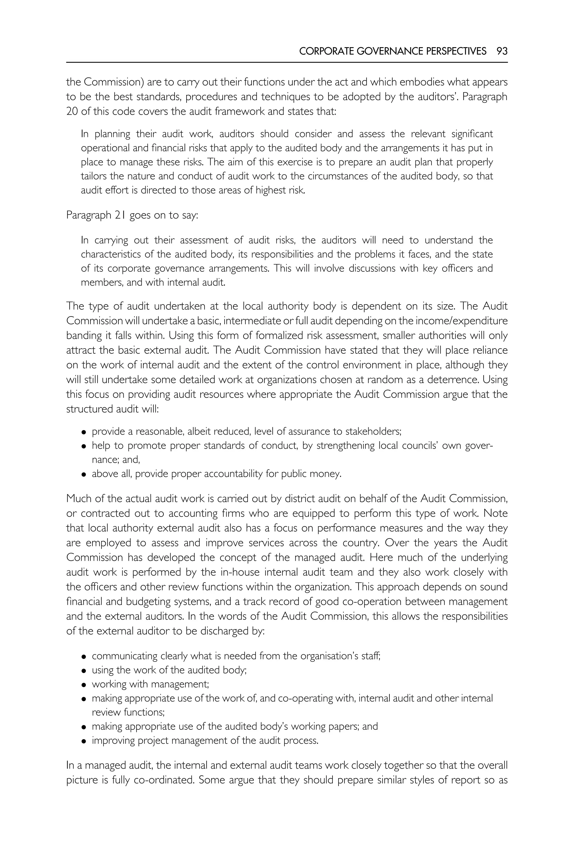CORPORATE GOVERNANCE PERSPECTIVES 93
the Commission) are to carry out their functions under the act and which embodies what appears
to be the best standards, procedures and techniques to be adopted by the auditors’. Paragraph
20 of this code covers the audit framework and states that:
In planning their audit work, auditors should consider and assess the relevant significant
operational and financial risks that apply to the audited body and the arrangements it has put in
place to manage these risks. The aim of this exercise is to prepare an audit plan that properly
tailors the nature and conduct of audit work to the circumstances of the audited body, so that
audit effort is directed to those areas of highest risk.
Paragraph 21 goes on to say:
In carrying out their assessment of audit risks, the auditors will need to understand the
characteristics of the audited body, its responsibilities and the problems it faces, and the state
of its corporate governance arrangements. This will involve discussions with key officers and
members, and with internal audit.
The type of audit undertaken at the local authority body is dependent on its size. The Audit
Commission will undertake a basic, intermediate or full audit depending on the income/expenditure
banding it falls within. Using this form of formalized risk assessment, smaller authorities will only
attract the basic external audit. The Audit Commission have stated that they will place reliance
on the work of internal audit and the extent of the control environment in place, although they
will still undertake some detailed work at organizations chosen at random as a deterrence. Using
this focus on providing audit resources where appropriate the Audit Commission argue that the
structured audit will:
• provide a reasonable, albeit reduced, level of assurance to stakeholders;
• help to promote proper standards of conduct, by strengthening local councils’ own gover-
nance; and,
• above all, provide proper accountability for public money.
Much of the actual audit work is carried out by district audit on behalf of the Audit Commission,
or contracted out to accounting firms who are equipped to perform this type of work. Note
that local authority external audit also has a focus on performance measures and the way they
are employed to assess and improve services across the country. Over the years the Audit
Commission has developed the concept of the managed audit. Here much of the underlying
audit work is performed by the in-house internal audit team and they also work closely with
the officers and other review functions within the organization. This approach depends on sound
financial and budgeting systems, and a track record of good co-operation between management
and the external auditors. In the words of the Audit Commission, this allows the responsibilities
of the external auditor to be discharged by:
• communicating clearly what is needed from the organisation’s staff;
• using the work of the audited body;
• working with management;
• making appropriate use of the work of, and co-operating with, internal audit and other internal
review functions;
• making appropriate use of the audited body’s working papers; and
• improving project management of the audit process.
In a managed audit, the internal and external audit teams work closely together so that the overall
picture is fully co-ordinated. Some argue that they should prepare similar styles of report so as
 