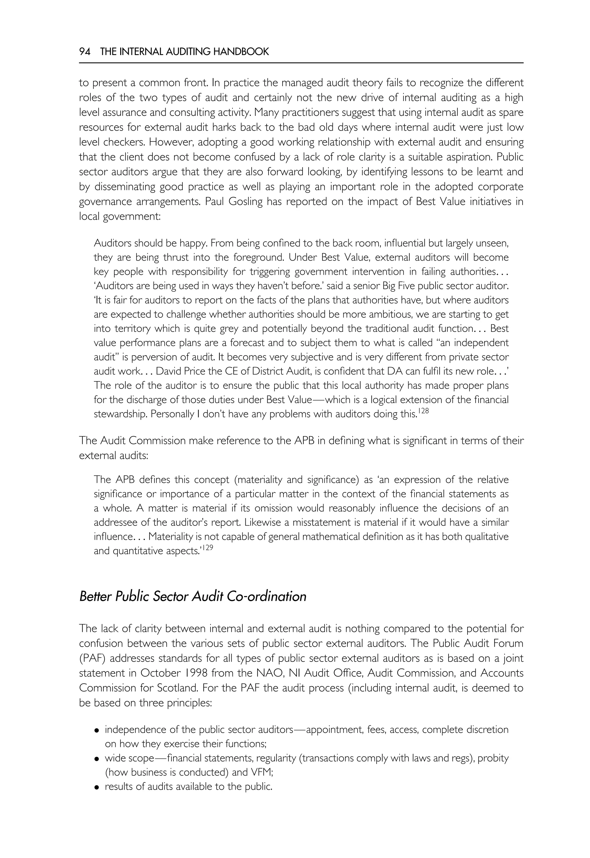 94 THE INTERNAL AUDITING HANDBOOK
to present a common front. In practice the managed audit theory fails to recognize the different
roles of the two types of audit and certainly not the new drive of internal auditing as a high
level assurance and consulting activity. Many practitioners suggest that using internal audit as spare
resources for external audit harks back to the bad old days where internal audit were just low
level checkers. However, adopting a good working relationship with external audit and ensuring
that the client does not become confused by a lack of role clarity is a suitable aspiration. Public
sector auditors argue that they are also forward looking, by identifying lessons to be learnt and
by disseminating good practice as well as playing an important role in the adopted corporate
governance arrangements. Paul Gosling has reported on the impact of Best Value initiatives in
local government:
Auditors should be happy. From being confined to the back room, influential but largely unseen,
they are being thrust into the foreground. Under Best Value, external auditors will become
key people with responsibility for triggering government intervention in failing authorities. . .
‘Auditors are being used in ways they haven’t before.’ said a senior Big Five public sector auditor.
‘It is fair for auditors to report on the facts of the plans that authorities have, but where auditors
are expected to challenge whether authorities should be more ambitious, we are starting to get
into territory which is quite grey and potentially beyond the traditional audit function. . . Best
value performance plans are a forecast and to subject them to what is called ‘‘an independent
audit’’ is perversion of audit. It becomes very subjective and is very different from private sector
audit work. . . David Price the CE of District Audit, is confident that DA can fulfil its new role. . .’
The role of the auditor is to ensure the public that this local authority has made proper plans
for the discharge of those duties under Best Value—which is a logical extension of the financial
stewardship. Personally I don’t have any problems with auditors doing this.128
The Audit Commission make reference to the APB in defining what is significant in terms of their
external audits:
The APB defines this concept (materiality and significance) as ‘an expression of the relative
significance or importance of a particular matter in the context of the financial statements as
a whole. A matter is material if its omission would reasonably influence the decisions of an
addressee of the auditor’s report. Likewise a misstatement is material if it would have a similar
influence. . . Materiality is not capable of general mathematical definition as it has both qualitative
and quantitative aspects.’129
Better Public Sector Audit Co-ordination
The lack of clarity between internal and external audit is nothing compared to the potential for
confusion between the various sets of public sector external auditors. The Public Audit Forum
(PAF) addresses standards for all types of public sector external auditors as is based on a joint
statement in October 1998 from the NAO, NI Audit Office, Audit Commission, and Accounts
Commission for Scotland. For the PAF the audit process (including internal audit, is deemed to
be based on three principles:
• independence of the public sector auditors—appointment, fees, access, complete discretion
on how they exercise their functions;
• wide scope—financial statements, regularity (transactions comply with laws and regs), probity
(how business is conducted) and VFM;
• results of audits available to the public.
 