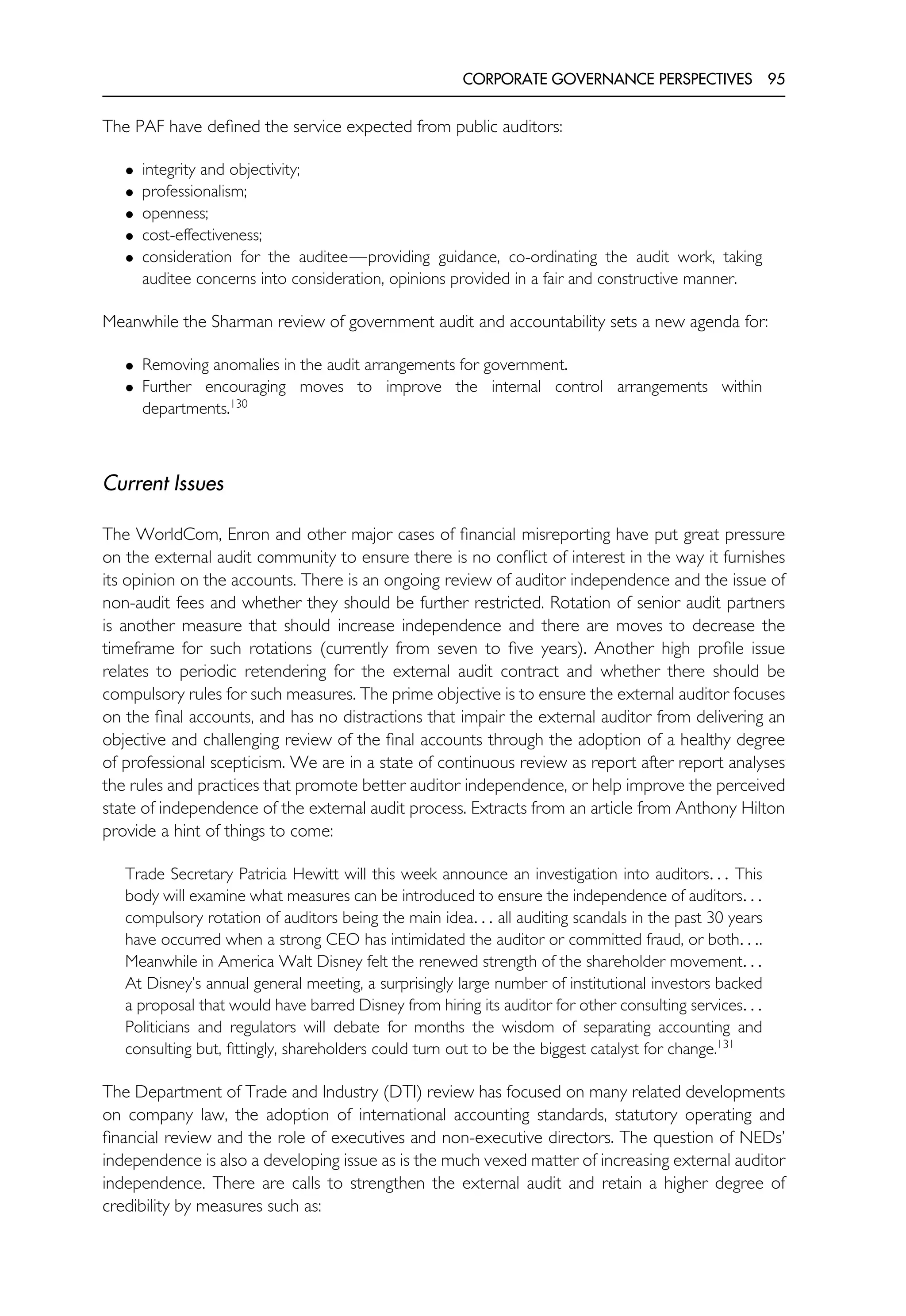 CORPORATE GOVERNANCE PERSPECTIVES 95
The PAF have defined the service expected from public auditors:
• integrity and objectivity;
• professionalism;
• openness;
• cost-effectiveness;
• consideration for the auditee—providing guidance, co-ordinating the audit work, taking
auditee concerns into consideration, opinions provided in a fair and constructive manner.
Meanwhile the Sharman review of government audit and accountability sets a new agenda for:
• Removing anomalies in the audit arrangements for government.
• Further encouraging moves to improve the internal control arrangements within
departments.130
Current Issues
The WorldCom, Enron and other major cases of financial misreporting have put great pressure
on the external audit community to ensure there is no conflict of interest in the way it furnishes
its opinion on the accounts. There is an ongoing review of auditor independence and the issue of
non-audit fees and whether they should be further restricted. Rotation of senior audit partners
is another measure that should increase independence and there are moves to decrease the
timeframe for such rotations (currently from seven to five years). Another high profile issue
relates to periodic retendering for the external audit contract and whether there should be
compulsory rules for such measures. The prime objective is to ensure the external auditor focuses
on the final accounts, and has no distractions that impair the external auditor from delivering an
objective and challenging review of the final accounts through the adoption of a healthy degree
of professional scepticism. We are in a state of continuous review as report after report analyses
the rules and practices that promote better auditor independence, or help improve the perceived
state of independence of the external audit process. Extracts from an article from Anthony Hilton
provide a hint of things to come:
Trade Secretary Patricia Hewitt will this week announce an investigation into auditors. . . This
body will examine what measures can be introduced to ensure the independence of auditors. . .
compulsory rotation of auditors being the main idea. . . all auditing scandals in the past 30 years
have occurred when a strong CEO has intimidated the auditor or committed fraud, or both. . ..
Meanwhile in America Walt Disney felt the renewed strength of the shareholder movement. . .
At Disney’s annual general meeting, a surprisingly large number of institutional investors backed
a proposal that would have barred Disney from hiring its auditor for other consulting services. . .
Politicians and regulators will debate for months the wisdom of separating accounting and
consulting but, fittingly, shareholders could turn out to be the biggest catalyst for change.131
The Department of Trade and Industry (DTI) review has focused on many related developments
on company law, the adoption of international accounting standards, statutory operating and
financial review and the role of executives and non-executive directors. The question of NEDs’
independence is also a developing issue as is the much vexed matter of increasing external auditor
independence. There are calls to strengthen the external audit and retain a higher degree of
credibility by measures such as:
 