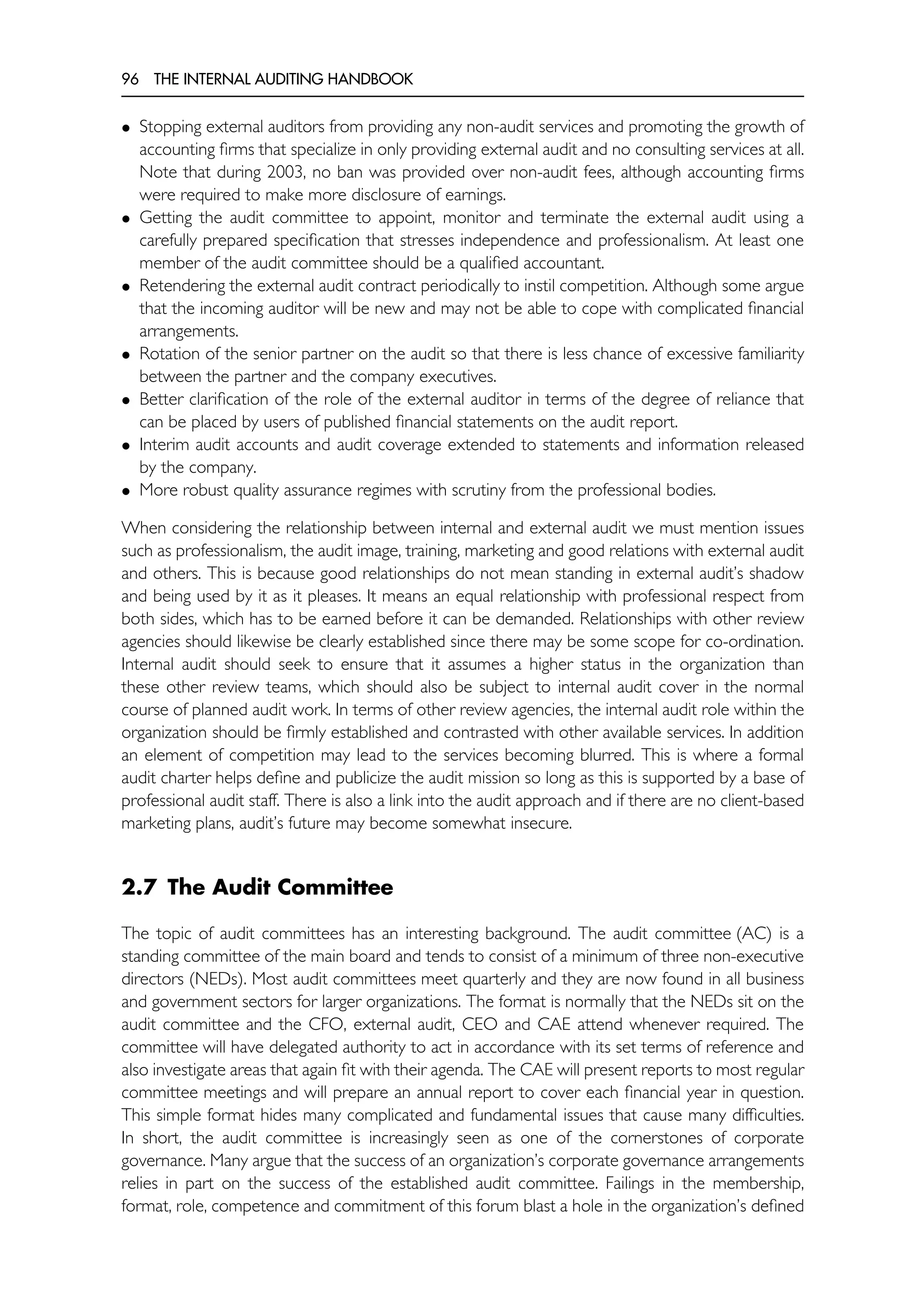 96 THE INTERNAL AUDITING HANDBOOK
• Stopping external auditors from providing any non-audit services and promoting the growth of
accounting firms that specialize in only providing external audit and no consulting services at all.
Note that during 2003, no ban was provided over non-audit fees, although accounting firms
were required to make more disclosure of earnings.
• Getting the audit committee to appoint, monitor and terminate the external audit using a
carefully prepared specification that stresses independence and professionalism. At least one
member of the audit committee should be a qualified accountant.
• Retendering the external audit contract periodically to instil competition. Although some argue
that the incoming auditor will be new and may not be able to cope with complicated financial
arrangements.
• Rotation of the senior partner on the audit so that there is less chance of excessive familiarity
between the partner and the company executives.
• Better clarification of the role of the external auditor in terms of the degree of reliance that
can be placed by users of published financial statements on the audit report.
• Interim audit accounts and audit coverage extended to statements and information released
by the company.
• More robust quality assurance regimes with scrutiny from the professional bodies.
When considering the relationship between internal and external audit we must mention issues
such as professionalism, the audit image, training, marketing and good relations with external audit
and others. This is because good relationships do not mean standing in external audit’s shadow
and being used by it as it pleases. It means an equal relationship with professional respect from
both sides, which has to be earned before it can be demanded. Relationships with other review
agencies should likewise be clearly established since there may be some scope for co-ordination.
Internal audit should seek to ensure that it assumes a higher status in the organization than
these other review teams, which should also be subject to internal audit cover in the normal
course of planned audit work. In terms of other review agencies, the internal audit role within the
organization should be firmly established and contrasted with other available services. In addition
an element of competition may lead to the services becoming blurred. This is where a formal
audit charter helps define and publicize the audit mission so long as this is supported by a base of
professional audit staff. There is also a link into the audit approach and if there are no client-based
marketing plans, audit’s future may become somewhat insecure.
2.7 The Audit Committee
The topic of audit committees has an interesting background. The audit committee (AC) is a
standing committee of the main board and tends to consist of a minimum of three non-executive
directors (NEDs). Most audit committees meet quarterly and they are now found in all business
and government sectors for larger organizations. The format is normally that the NEDs sit on the
audit committee and the CFO, external audit, CEO and CAE attend whenever required. The
committee will have delegated authority to act in accordance with its set terms of reference and
also investigate areas that again fit with their agenda. The CAE will present reports to most regular
committee meetings and will prepare an annual report to cover each financial year in question.
This simple format hides many complicated and fundamental issues that cause many difficulties.
In short, the audit committee is increasingly seen as one of the cornerstones of corporate
governance. Many argue that the success of an organization’s corporate governance arrangements
relies in part on the success of the established audit committee. Failings in the membership,
format, role, competence and commitment of this forum blast a hole in the organization’s defined
 