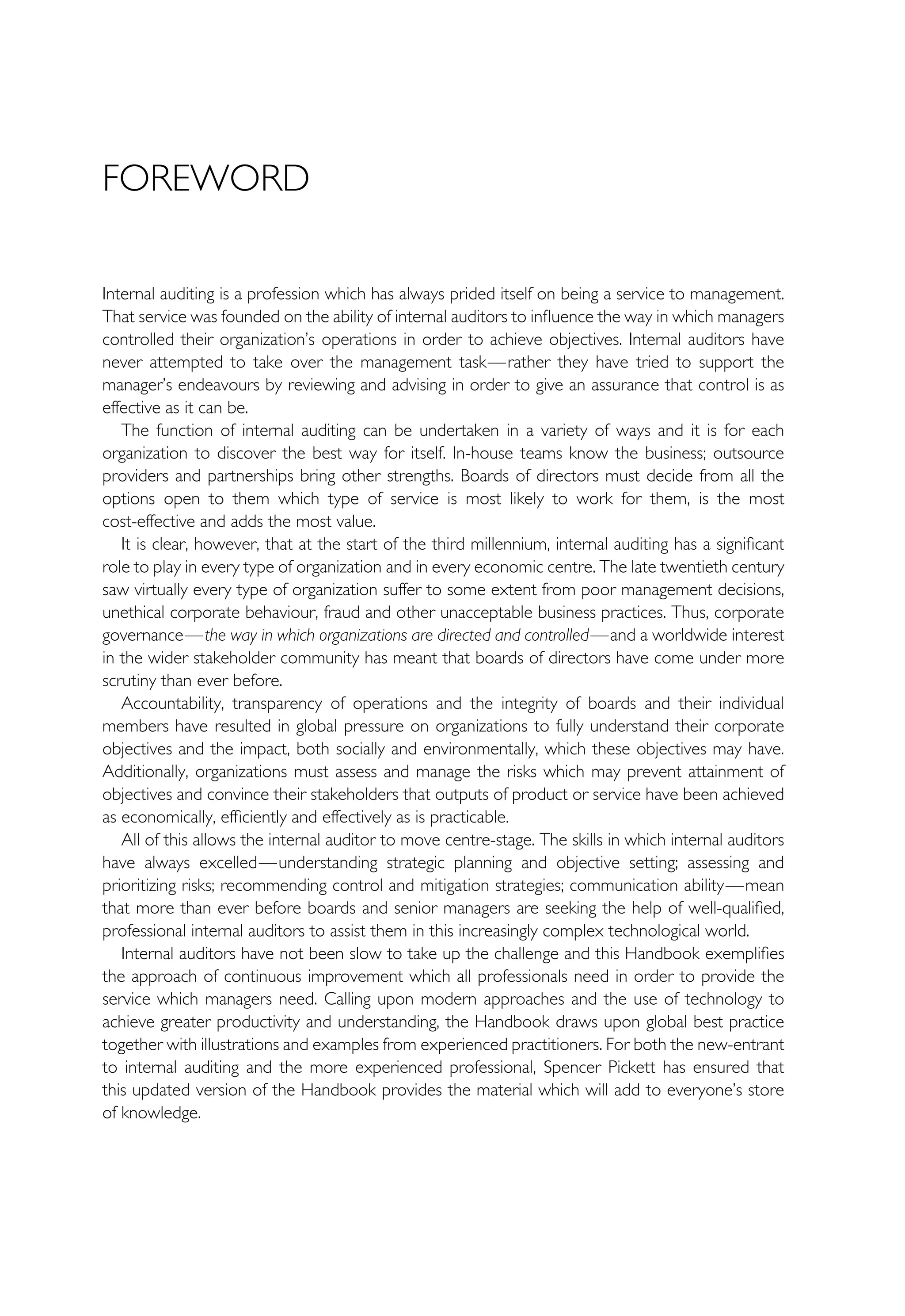 FOREWORD
Internal auditing is a profession which has always prided itself on being a service to management.
That service was founded on the ability of internal auditors to influence the way in which managers
controlled their organization’s operations in order to achieve objectives. Internal auditors have
never attempted to take over the management task—rather they have tried to support the
manager’s endeavours by reviewing and advising in order to give an assurance that control is as
effective as it can be.
The function of internal auditing can be undertaken in a variety of ways and it is for each
organization to discover the best way for itself. In-house teams know the business; outsource
providers and partnerships bring other strengths. Boards of directors must decide from all the
options open to them which type of service is most likely to work for them, is the most
cost-effective and adds the most value.
It is clear, however, that at the start of the third millennium, internal auditing has a significant
role to play in every type of organization and in every economic centre. The late twentieth century
saw virtually every type of organization suffer to some extent from poor management decisions,
unethical corporate behaviour, fraud and other unacceptable business practices. Thus, corporate
governance—the way in which organizations are directed and controlled—and a worldwide interest
in the wider stakeholder community has meant that boards of directors have come under more
scrutiny than ever before.
Accountability, transparency of operations and the integrity of boards and their individual
members have resulted in global pressure on organizations to fully understand their corporate
objectives and the impact, both socially and environmentally, which these objectives may have.
Additionally, organizations must assess and manage the risks which may prevent attainment of
objectives and convince their stakeholders that outputs of product or service have been achieved
as economically, efficiently and effectively as is practicable.
All of this allows the internal auditor to move centre-stage. The skills in which internal auditors
have always excelled—understanding strategic planning and objective setting; assessing and
prioritizing risks; recommending control and mitigation strategies; communication ability—mean
that more than ever before boards and senior managers are seeking the help of well-qualified,
professional internal auditors to assist them in this increasingly complex technological world.
Internal auditors have not been slow to take up the challenge and this Handbook exemplifies
the approach of continuous improvement which all professionals need in order to provide the
service which managers need. Calling upon modern approaches and the use of technology to
achieve greater productivity and understanding, the Handbook draws upon global best practice
together with illustrations and examples from experienced practitioners. For both the new-entrant
to internal auditing and the more experienced professional, Spencer Pickett has ensured that
this updated version of the Handbook provides the material which will add to everyone’s store
of knowledge.
 