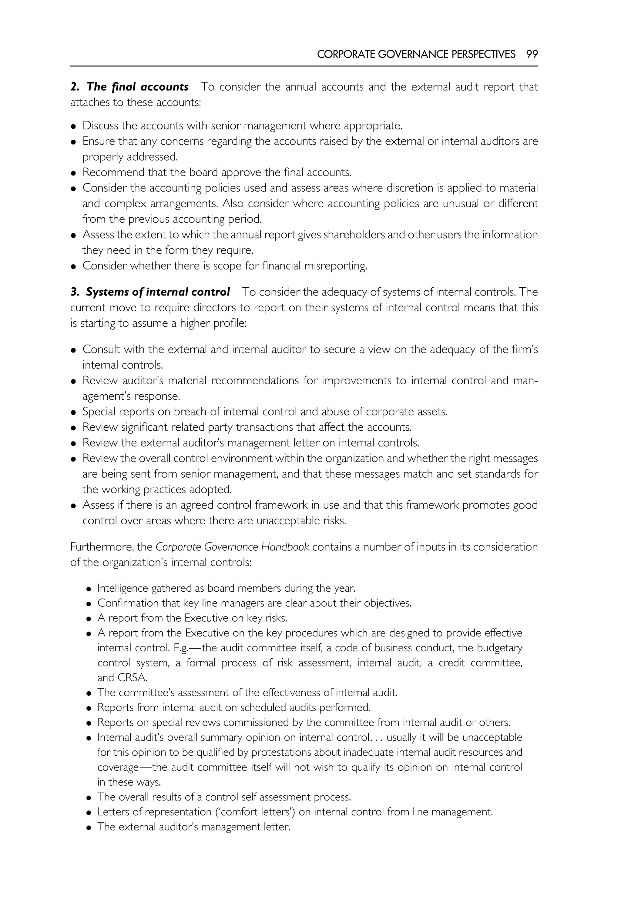 CORPORATE GOVERNANCE PERSPECTIVES 99
2. The final accounts To consider the annual accounts and the external audit report that
attaches to these accounts:
• Discuss the accounts with senior management where appropriate.
• Ensure that any concerns regarding the accounts raised by the external or internal auditors are
properly addressed.
• Recommend that the board approve the final accounts.
• Consider the accounting policies used and assess areas where discretion is applied to material
and complex arrangements. Also consider where accounting policies are unusual or different
from the previous accounting period.
• Assess the extent to which the annual report gives shareholders and other users the information
they need in the form they require.
• Consider whether there is scope for financial misreporting.
3. Systems of internal control To consider the adequacy of systems of internal controls. The
current move to require directors to report on their systems of internal control means that this
is starting to assume a higher profile:
• Consult with the external and internal auditor to secure a view on the adequacy of the firm’s
internal controls.
• Review auditor’s material recommendations for improvements to internal control and man-
agement’s response.
• Special reports on breach of internal control and abuse of corporate assets.
• Review significant related party transactions that affect the accounts.
• Review the external auditor’s management letter on internal controls.
• Review the overall control environment within the organization and whether the right messages
are being sent from senior management, and that these messages match and set standards for
the working practices adopted.
• Assess if there is an agreed control framework in use and that this framework promotes good
control over areas where there are unacceptable risks.
Furthermore, the Corporate Governance Handbook contains a number of inputs in its consideration
of the organization’s internal controls:
• Intelligence gathered as board members during the year.
• Confirmation that key line managers are clear about their objectives.
• A report from the Executive on key risks.
• A report from the Executive on the key procedures which are designed to provide effective
internal control. E.g.—the audit committee itself, a code of business conduct, the budgetary
control system, a formal process of risk assessment, internal audit, a credit committee,
and CRSA.
• The committee’s assessment of the effectiveness of internal audit.
• Reports from internal audit on scheduled audits performed.
• Reports on special reviews commissioned by the committee from internal audit or others.
• Internal audit’s overall summary opinion on internal control. . . usually it will be unacceptable
for this opinion to be qualified by protestations about inadequate internal audit resources and
coverage—the audit committee itself will not wish to qualify its opinion on internal control
in these ways.
• The overall results of a control self assessment process.
• Letters of representation (‘comfort letters’) on internal control from line management.
• The external auditor’s management letter.
 