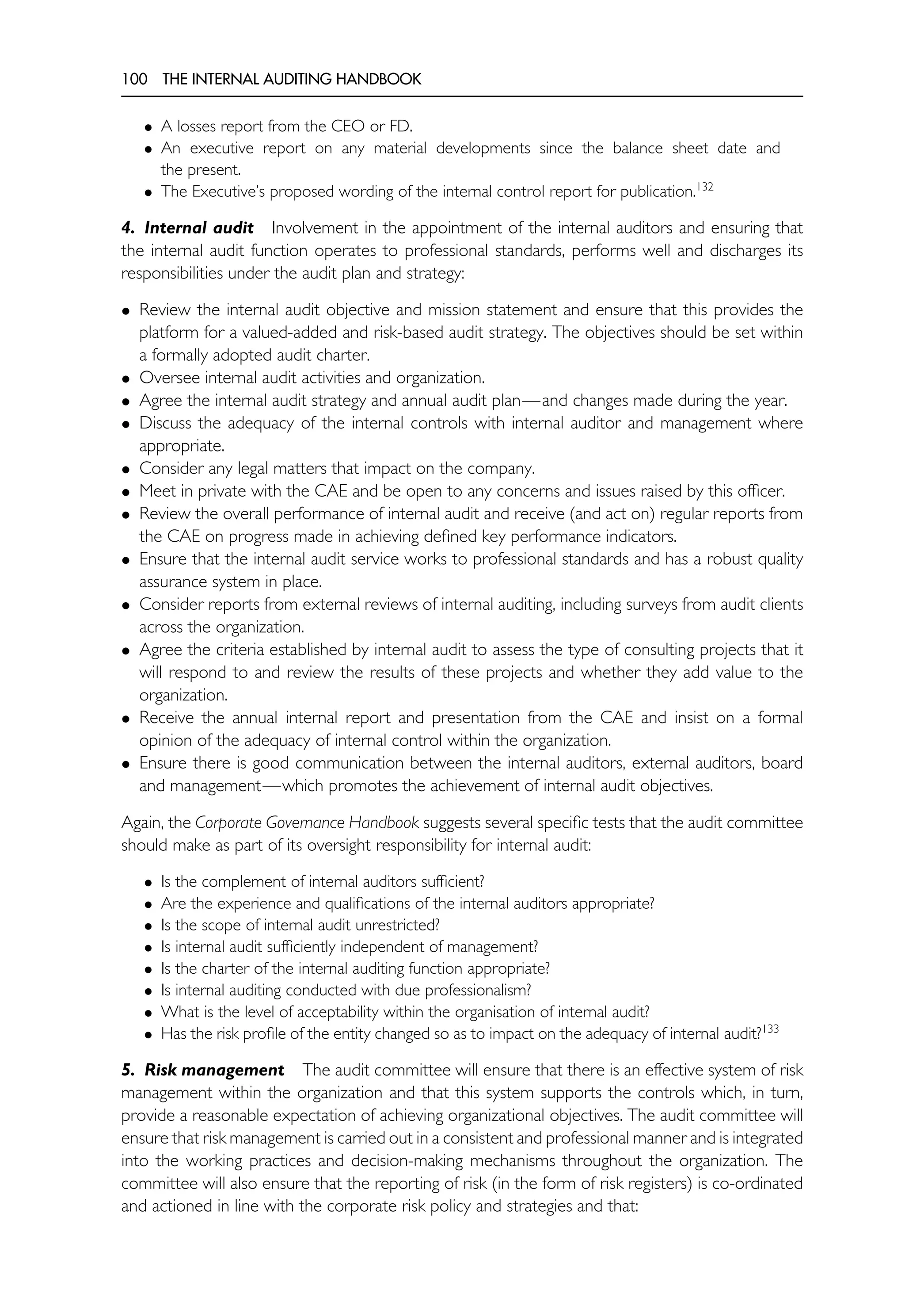 100 THE INTERNAL AUDITING HANDBOOK
• A losses report from the CEO or FD.
• An executive report on any material developments since the balance sheet date and
the present.
• The Executive’s proposed wording of the internal control report for publication.132
4. Internal audit Involvement in the appointment of the internal auditors and ensuring that
the internal audit function operates to professional standards, performs well and discharges its
responsibilities under the audit plan and strategy:
• Review the internal audit objective and mission statement and ensure that this provides the
platform for a valued-added and risk-based audit strategy. The objectives should be set within
a formally adopted audit charter.
• Oversee internal audit activities and organization.
• Agree the internal audit strategy and annual audit plan—and changes made during the year.
• Discuss the adequacy of the internal controls with internal auditor and management where
appropriate.
• Consider any legal matters that impact on the company.
• Meet in private with the CAE and be open to any concerns and issues raised by this officer.
• Review the overall performance of internal audit and receive (and act on) regular reports from
the CAE on progress made in achieving defined key performance indicators.
• Ensure that the internal audit service works to professional standards and has a robust quality
assurance system in place.
• Consider reports from external reviews of internal auditing, including surveys from audit clients
across the organization.
• Agree the criteria established by internal audit to assess the type of consulting projects that it
will respond to and review the results of these projects and whether they add value to the
organization.
• Receive the annual internal report and presentation from the CAE and insist on a formal
opinion of the adequacy of internal control within the organization.
• Ensure there is good communication between the internal auditors, external auditors, board
and management—which promotes the achievement of internal audit objectives.
Again, the Corporate Governance Handbook suggests several specific tests that the audit committee
should make as part of its oversight responsibility for internal audit:
• Is the complement of internal auditors sufficient?
• Are the experience and qualifications of the internal auditors appropriate?
• Is the scope of internal audit unrestricted?
• Is internal audit sufficiently independent of management?
• Is the charter of the internal auditing function appropriate?
• Is internal auditing conducted with due professionalism?
• What is the level of acceptability within the organisation of internal audit?
• Has the risk profile of the entity changed so as to impact on the adequacy of internal audit?133
5. Risk management The audit committee will ensure that there is an effective system of risk
management within the organization and that this system supports the controls which, in turn,
provide a reasonable expectation of achieving organizational objectives. The audit committee will
ensure that risk management is carried out in a consistent and professional manner and is integrated
into the working practices and decision-making mechanisms throughout the organization. The
committee will also ensure that the reporting of risk (in the form of risk registers) is co-ordinated
and actioned in line with the corporate risk policy and strategies and that:
 