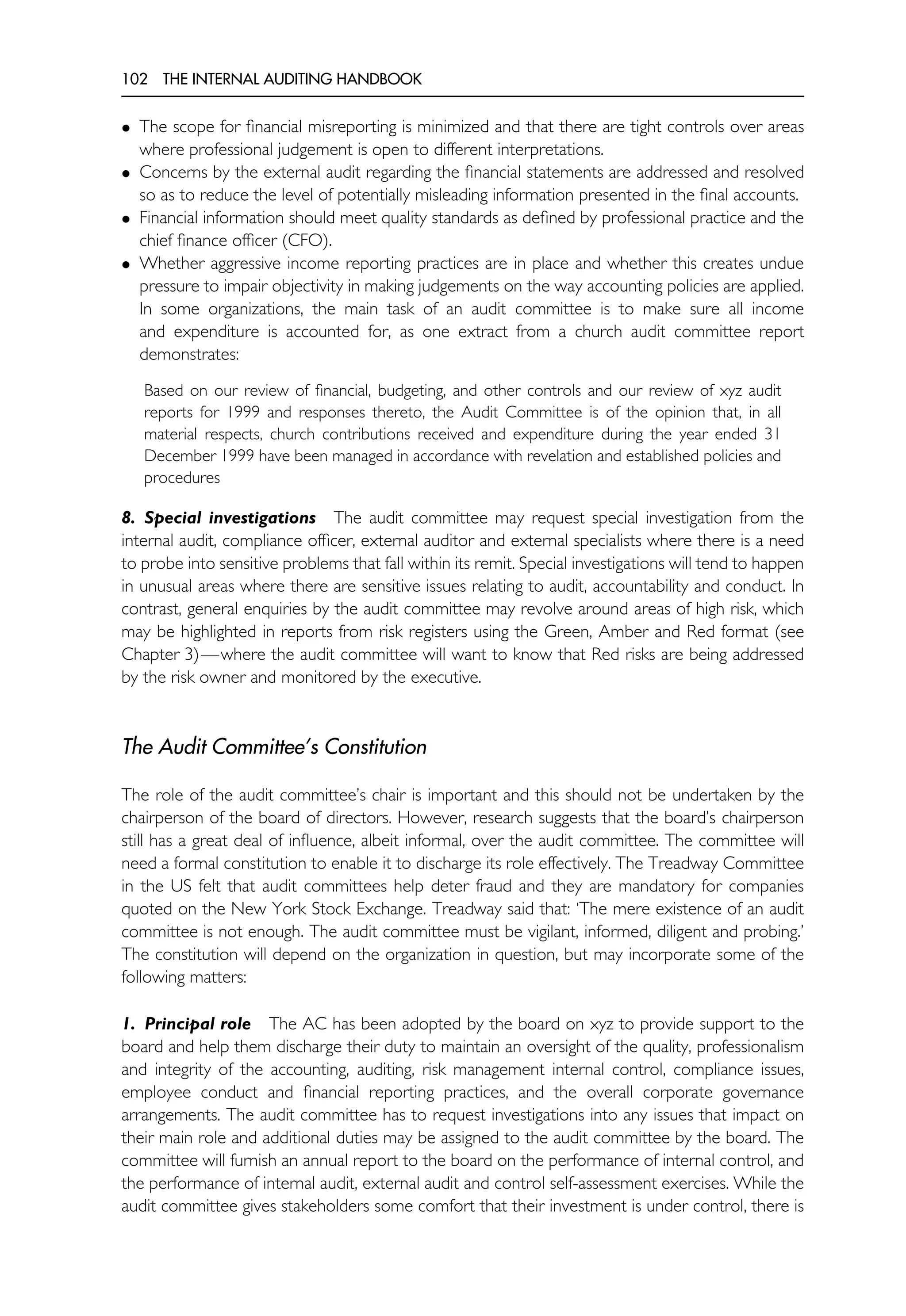 102 THE INTERNAL AUDITING HANDBOOK
• The scope for financial misreporting is minimized and that there are tight controls over areas
where professional judgement is open to different interpretations.
• Concerns by the external audit regarding the financial statements are addressed and resolved
so as to reduce the level of potentially misleading information presented in the final accounts.
• Financial information should meet quality standards as defined by professional practice and the
chief finance officer (CFO).
• Whether aggressive income reporting practices are in place and whether this creates undue
pressure to impair objectivity in making judgements on the way accounting policies are applied.
In some organizations, the main task of an audit committee is to make sure all income
and expenditure is accounted for, as one extract from a church audit committee report
demonstrates:
Based on our review of financial, budgeting, and other controls and our review of xyz audit
reports for 1999 and responses thereto, the Audit Committee is of the opinion that, in all
material respects, church contributions received and expenditure during the year ended 31
December 1999 have been managed in accordance with revelation and established policies and
procedures
8. Special investigations The audit committee may request special investigation from the
internal audit, compliance officer, external auditor and external specialists where there is a need
to probe into sensitive problems that fall within its remit. Special investigations will tend to happen
in unusual areas where there are sensitive issues relating to audit, accountability and conduct. In
contrast, general enquiries by the audit committee may revolve around areas of high risk, which
may be highlighted in reports from risk registers using the Green, Amber and Red format (see
Chapter 3)—where the audit committee will want to know that Red risks are being addressed
by the risk owner and monitored by the executive.
The Audit Committee’s Constitution
The role of the audit committee’s chair is important and this should not be undertaken by the
chairperson of the board of directors. However, research suggests that the board’s chairperson
still has a great deal of influence, albeit informal, over the audit committee. The committee will
need a formal constitution to enable it to discharge its role effectively. The Treadway Committee
in the US felt that audit committees help deter fraud and they are mandatory for companies
quoted on the New York Stock Exchange. Treadway said that: ‘The mere existence of an audit
committee is not enough. The audit committee must be vigilant, informed, diligent and probing.’
The constitution will depend on the organization in question, but may incorporate some of the
following matters:
1. Principal role The AC has been adopted by the board on xyz to provide support to the
board and help them discharge their duty to maintain an oversight of the quality, professionalism
and integrity of the accounting, auditing, risk management internal control, compliance issues,
employee conduct and financial reporting practices, and the overall corporate governance
arrangements. The audit committee has to request investigations into any issues that impact on
their main role and additional duties may be assigned to the audit committee by the board. The
committee will furnish an annual report to the board on the performance of internal control, and
the performance of internal audit, external audit and control self-assessment exercises. While the
audit committee gives stakeholders some comfort that their investment is under control, there is
 
