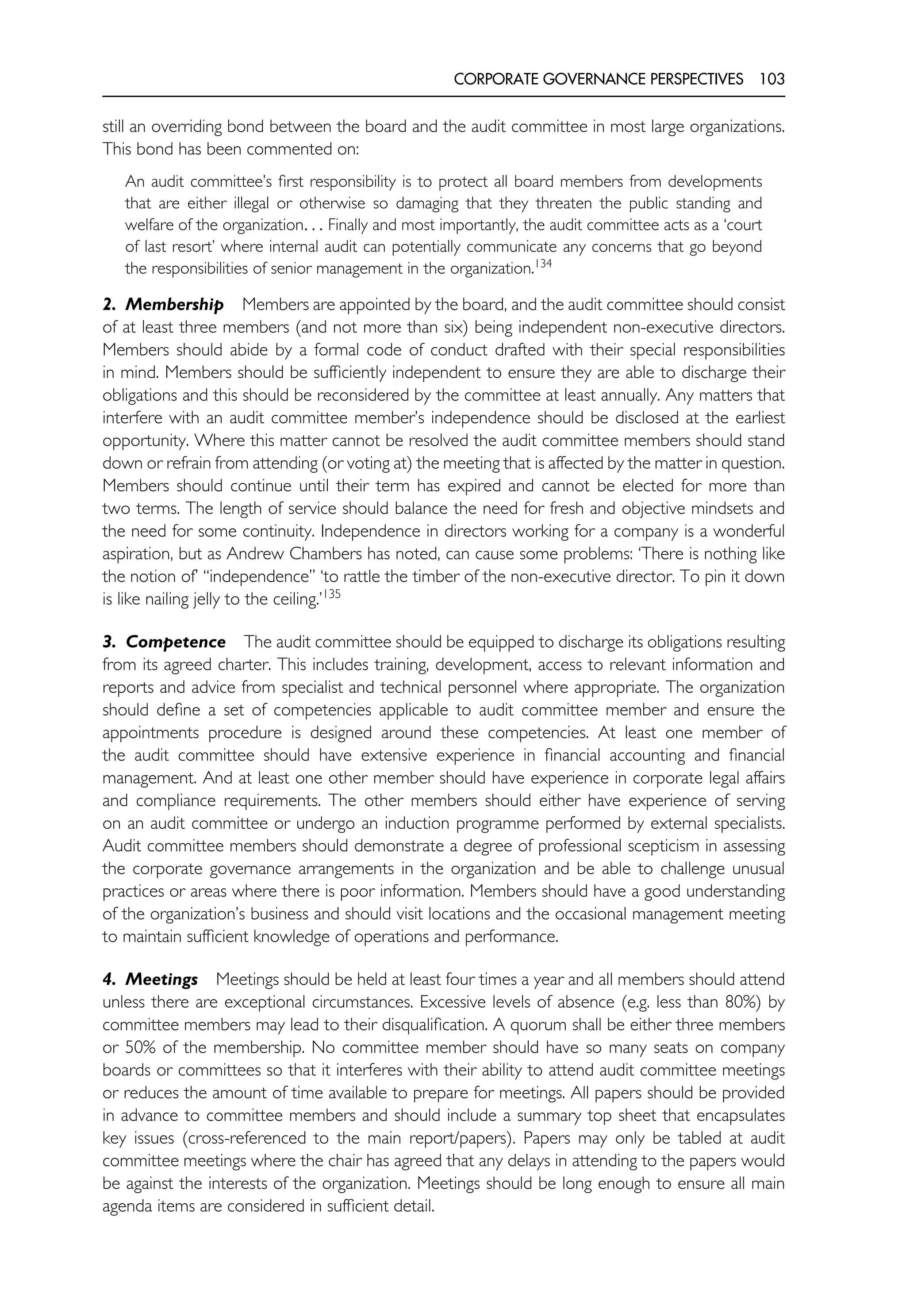 CORPORATE GOVERNANCE PERSPECTIVES 103
still an overriding bond between the board and the audit committee in most large organizations.
This bond has been commented on:
An audit committee’s first responsibility is to protect all board members from developments
that are either illegal or otherwise so damaging that they threaten the public standing and
welfare of the organization. . . Finally and most importantly, the audit committee acts as a ‘court
of last resort’ where internal audit can potentially communicate any concerns that go beyond
the responsibilities of senior management in the organization.134
2. Membership Members are appointed by the board, and the audit committee should consist
of at least three members (and not more than six) being independent non-executive directors.
Members should abide by a formal code of conduct drafted with their special responsibilities
in mind. Members should be sufficiently independent to ensure they are able to discharge their
obligations and this should be reconsidered by the committee at least annually. Any matters that
interfere with an audit committee member’s independence should be disclosed at the earliest
opportunity. Where this matter cannot be resolved the audit committee members should stand
down or refrain from attending (or voting at) the meeting that is affected by the matter in question.
Members should continue until their term has expired and cannot be elected for more than
two terms. The length of service should balance the need for fresh and objective mindsets and
the need for some continuity. Independence in directors working for a company is a wonderful
aspiration, but as Andrew Chambers has noted, can cause some problems: ‘There is nothing like
the notion of’ ‘‘independence’’ ‘to rattle the timber of the non-executive director. To pin it down
is like nailing jelly to the ceiling.’135
3. Competence The audit committee should be equipped to discharge its obligations resulting
from its agreed charter. This includes training, development, access to relevant information and
reports and advice from specialist and technical personnel where appropriate. The organization
should define a set of competencies applicable to audit committee member and ensure the
appointments procedure is designed around these competencies. At least one member of
the audit committee should have extensive experience in financial accounting and financial
management. And at least one other member should have experience in corporate legal affairs
and compliance requirements. The other members should either have experience of serving
on an audit committee or undergo an induction programme performed by external specialists.
Audit committee members should demonstrate a degree of professional scepticism in assessing
the corporate governance arrangements in the organization and be able to challenge unusual
practices or areas where there is poor information. Members should have a good understanding
of the organization’s business and should visit locations and the occasional management meeting
to maintain sufficient knowledge of operations and performance.
4. Meetings Meetings should be held at least four times a year and all members should attend
unless there are exceptional circumstances. Excessive levels of absence (e.g. less than 80%) by
committee members may lead to their disqualification. A quorum shall be either three members
or 50% of the membership. No committee member should have so many seats on company
boards or committees so that it interferes with their ability to attend audit committee meetings
or reduces the amount of time available to prepare for meetings. All papers should be provided
in advance to committee members and should include a summary top sheet that encapsulates
key issues (cross-referenced to the main report/papers). Papers may only be tabled at audit
committee meetings where the chair has agreed that any delays in attending to the papers would
be against the interests of the organization. Meetings should be long enough to ensure all main
agenda items are considered in sufficient detail.
 