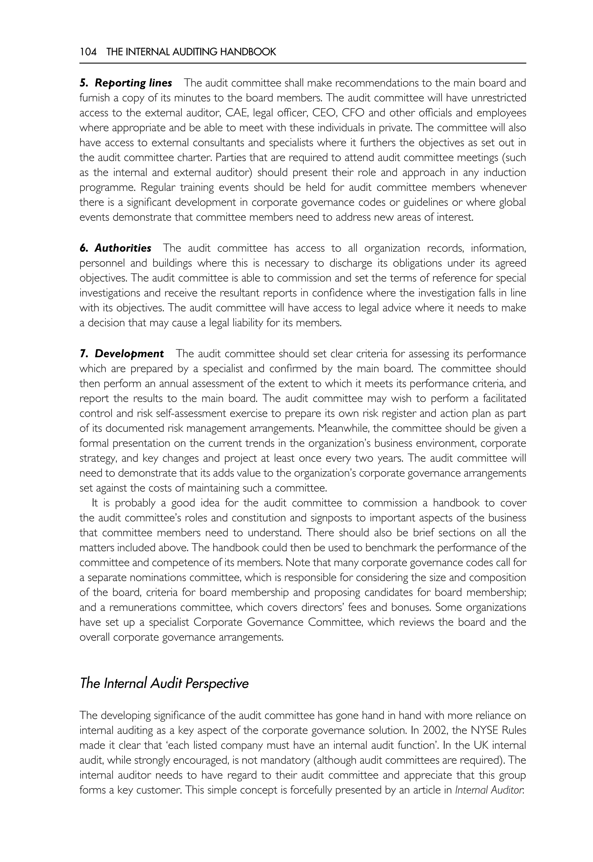 104 THE INTERNAL AUDITING HANDBOOK
5. Reporting lines The audit committee shall make recommendations to the main board and
furnish a copy of its minutes to the board members. The audit committee will have unrestricted
access to the external auditor, CAE, legal officer, CEO, CFO and other officials and employees
where appropriate and be able to meet with these individuals in private. The committee will also
have access to external consultants and specialists where it furthers the objectives as set out in
the audit committee charter. Parties that are required to attend audit committee meetings (such
as the internal and external auditor) should present their role and approach in any induction
programme. Regular training events should be held for audit committee members whenever
there is a significant development in corporate governance codes or guidelines or where global
events demonstrate that committee members need to address new areas of interest.
6. Authorities The audit committee has access to all organization records, information,
personnel and buildings where this is necessary to discharge its obligations under its agreed
objectives. The audit committee is able to commission and set the terms of reference for special
investigations and receive the resultant reports in confidence where the investigation falls in line
with its objectives. The audit committee will have access to legal advice where it needs to make
a decision that may cause a legal liability for its members.
7. Development The audit committee should set clear criteria for assessing its performance
which are prepared by a specialist and confirmed by the main board. The committee should
then perform an annual assessment of the extent to which it meets its performance criteria, and
report the results to the main board. The audit committee may wish to perform a facilitated
control and risk self-assessment exercise to prepare its own risk register and action plan as part
of its documented risk management arrangements. Meanwhile, the committee should be given a
formal presentation on the current trends in the organization’s business environment, corporate
strategy, and key changes and project at least once every two years. The audit committee will
need to demonstrate that its adds value to the organization’s corporate governance arrangements
set against the costs of maintaining such a committee.
It is probably a good idea for the audit committee to commission a handbook to cover
the audit committee’s roles and constitution and signposts to important aspects of the business
that committee members need to understand. There should also be brief sections on all the
matters included above. The handbook could then be used to benchmark the performance of the
committee and competence of its members. Note that many corporate governance codes call for
a separate nominations committee, which is responsible for considering the size and composition
of the board, criteria for board membership and proposing candidates for board membership;
and a remunerations committee, which covers directors’ fees and bonuses. Some organizations
have set up a specialist Corporate Governance Committee, which reviews the board and the
overall corporate governance arrangements.
The Internal Audit Perspective
The developing significance of the audit committee has gone hand in hand with more reliance on
internal auditing as a key aspect of the corporate governance solution. In 2002, the NYSE Rules
made it clear that ‘each listed company must have an internal audit function’. In the UK internal
audit, while strongly encouraged, is not mandatory (although audit committees are required). The
internal auditor needs to have regard to their audit committee and appreciate that this group
forms a key customer. This simple concept is forcefully presented by an article in Internal Auditor:
 