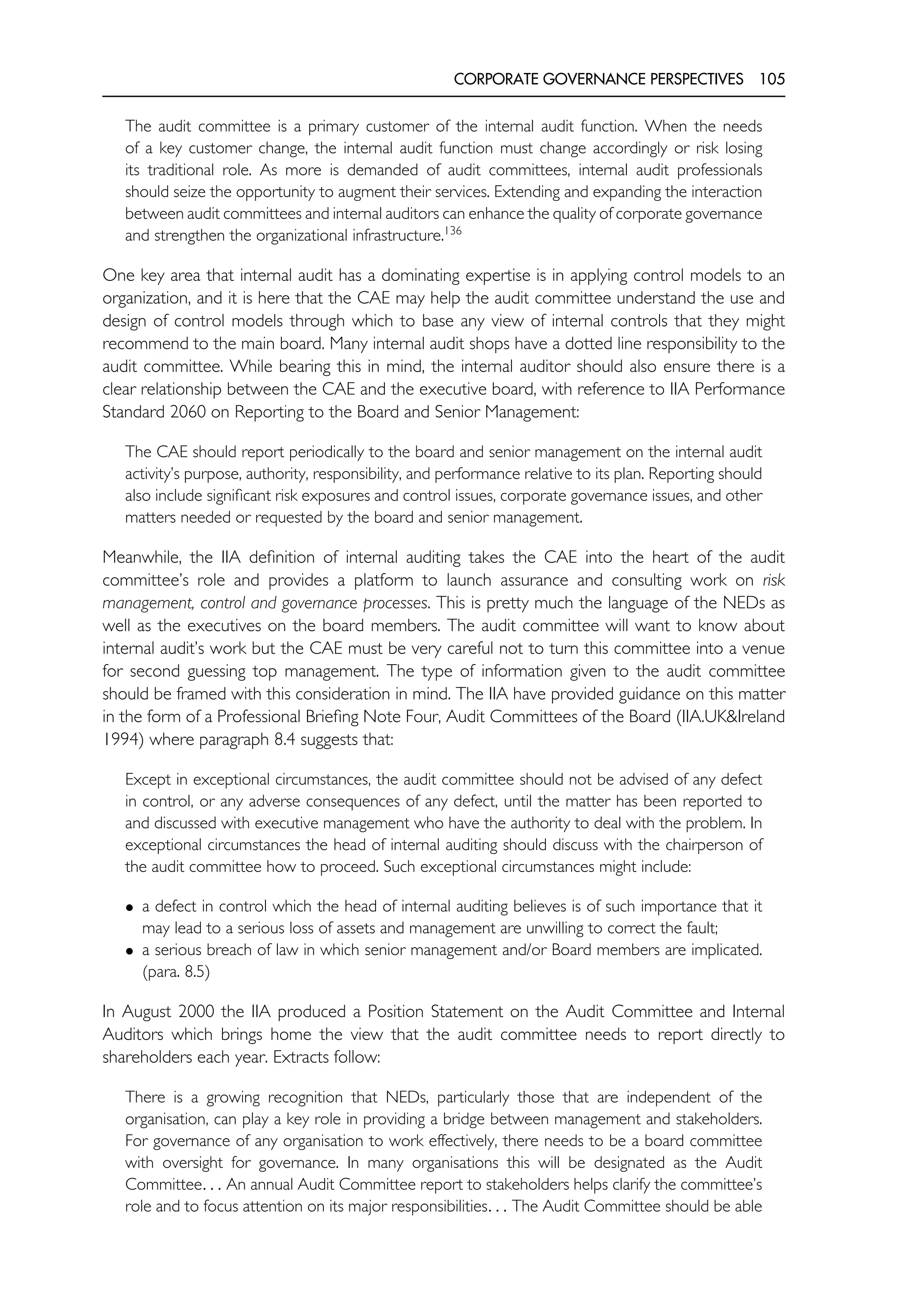 CORPORATE GOVERNANCE PERSPECTIVES 105
The audit committee is a primary customer of the internal audit function. When the needs
of a key customer change, the internal audit function must change accordingly or risk losing
its traditional role. As more is demanded of audit committees, internal audit professionals
should seize the opportunity to augment their services. Extending and expanding the interaction
between audit committees and internal auditors can enhance the quality of corporate governance
and strengthen the organizational infrastructure.136
One key area that internal audit has a dominating expertise is in applying control models to an
organization, and it is here that the CAE may help the audit committee understand the use and
design of control models through which to base any view of internal controls that they might
recommend to the main board. Many internal audit shops have a dotted line responsibility to the
audit committee. While bearing this in mind, the internal auditor should also ensure there is a
clear relationship between the CAE and the executive board, with reference to IIA Performance
Standard 2060 on Reporting to the Board and Senior Management:
The CAE should report periodically to the board and senior management on the internal audit
activity’s purpose, authority, responsibility, and performance relative to its plan. Reporting should
also include significant risk exposures and control issues, corporate governance issues, and other
matters needed or requested by the board and senior management.
Meanwhile, the IIA definition of internal auditing takes the CAE into the heart of the audit
committee’s role and provides a platform to launch assurance and consulting work on risk
management, control and governance processes. This is pretty much the language of the NEDs as
well as the executives on the board members. The audit committee will want to know about
internal audit’s work but the CAE must be very careful not to turn this committee into a venue
for second guessing top management. The type of information given to the audit committee
should be framed with this consideration in mind. The IIA have provided guidance on this matter
in the form of a Professional Briefing Note Four, Audit Committees of the Board (IIA.UK&Ireland
1994) where paragraph 8.4 suggests that:
Except in exceptional circumstances, the audit committee should not be advised of any defect
in control, or any adverse consequences of any defect, until the matter has been reported to
and discussed with executive management who have the authority to deal with the problem. In
exceptional circumstances the head of internal auditing should discuss with the chairperson of
the audit committee how to proceed. Such exceptional circumstances might include:
• a defect in control which the head of internal auditing believes is of such importance that it
may lead to a serious loss of assets and management are unwilling to correct the fault;
• a serious breach of law in which senior management and/or Board members are implicated.
(para. 8.5)
In August 2000 the IIA produced a Position Statement on the Audit Committee and Internal
Auditors which brings home the view that the audit committee needs to report directly to
shareholders each year. Extracts follow:
There is a growing recognition that NEDs, particularly those that are independent of the
organisation, can play a key role in providing a bridge between management and stakeholders.
For governance of any organisation to work effectively, there needs to be a board committee
with oversight for governance. In many organisations this will be designated as the Audit
Committee. . . An annual Audit Committee report to stakeholders helps clarify the committee’s
role and to focus attention on its major responsibilities. . . The Audit Committee should be able
 