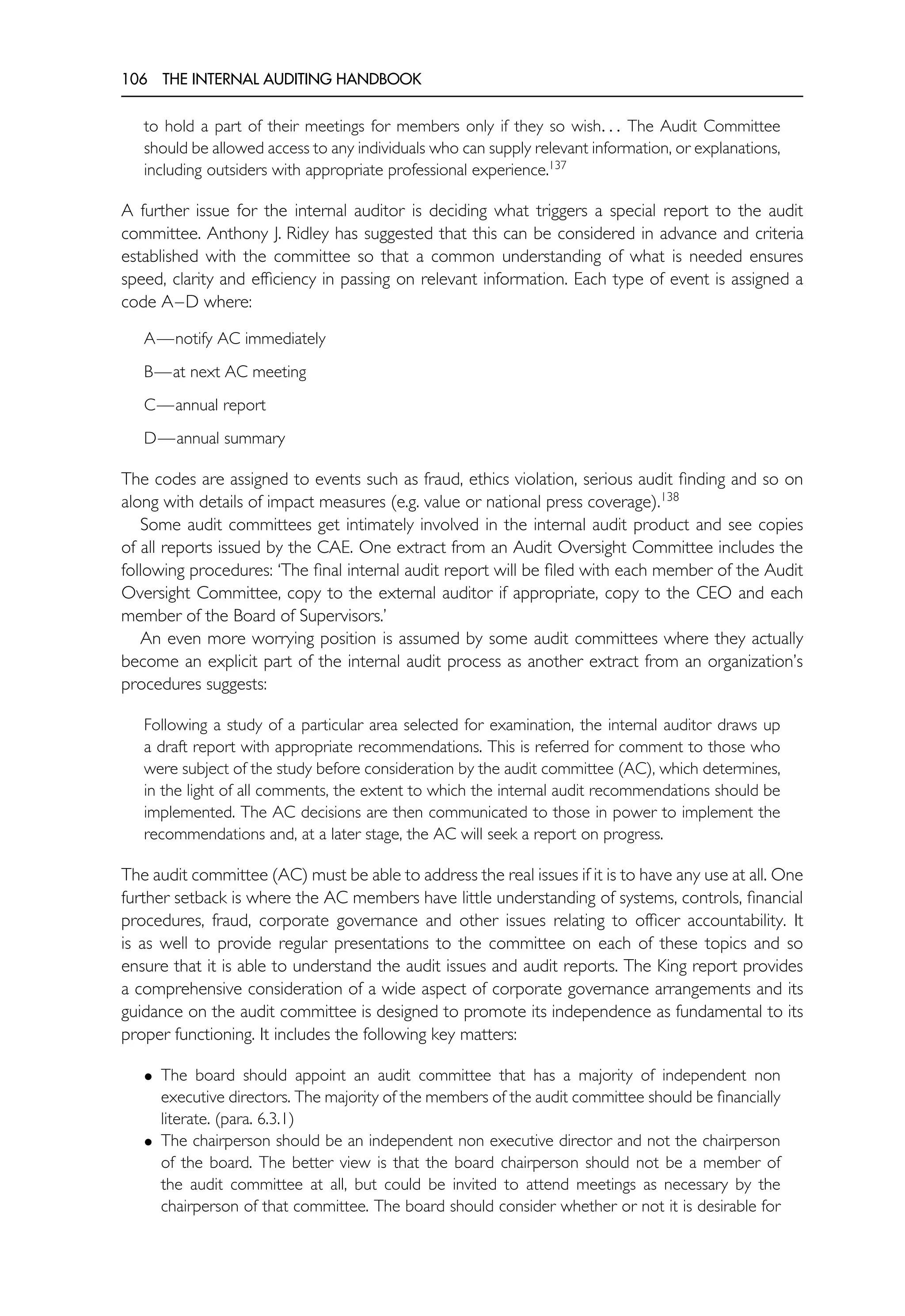 106 THE INTERNAL AUDITING HANDBOOK
to hold a part of their meetings for members only if they so wish. . . The Audit Committee
should be allowed access to any individuals who can supply relevant information, or explanations,
including outsiders with appropriate professional experience.137
A further issue for the internal auditor is deciding what triggers a special report to the audit
committee. Anthony J. Ridley has suggested that this can be considered in advance and criteria
established with the committee so that a common understanding of what is needed ensures
speed, clarity and efficiency in passing on relevant information. Each type of event is assigned a
code A–D where:
A—notify AC immediately
B—at next AC meeting
C—annual report
D—annual summary
The codes are assigned to events such as fraud, ethics violation, serious audit finding and so on
along with details of impact measures (e.g. value or national press coverage).138
Some audit committees get intimately involved in the internal audit product and see copies
of all reports issued by the CAE. One extract from an Audit Oversight Committee includes the
following procedures: ‘The final internal audit report will be filed with each member of the Audit
Oversight Committee, copy to the external auditor if appropriate, copy to the CEO and each
member of the Board of Supervisors.’
An even more worrying position is assumed by some audit committees where they actually
become an explicit part of the internal audit process as another extract from an organization’s
procedures suggests:
Following a study of a particular area selected for examination, the internal auditor draws up
a draft report with appropriate recommendations. This is referred for comment to those who
were subject of the study before consideration by the audit committee (AC), which determines,
in the light of all comments, the extent to which the internal audit recommendations should be
implemented. The AC decisions are then communicated to those in power to implement the
recommendations and, at a later stage, the AC will seek a report on progress.
The audit committee (AC) must be able to address the real issues if it is to have any use at all. One
further setback is where the AC members have little understanding of systems, controls, financial
procedures, fraud, corporate governance and other issues relating to officer accountability. It
is as well to provide regular presentations to the committee on each of these topics and so
ensure that it is able to understand the audit issues and audit reports. The King report provides
a comprehensive consideration of a wide aspect of corporate governance arrangements and its
guidance on the audit committee is designed to promote its independence as fundamental to its
proper functioning. It includes the following key matters:
• The board should appoint an audit committee that has a majority of independent non
executive directors. The majority of the members of the audit committee should be financially
literate. (para. 6.3.1)
• The chairperson should be an independent non executive director and not the chairperson
of the board. The better view is that the board chairperson should not be a member of
the audit committee at all, but could be invited to attend meetings as necessary by the
chairperson of that committee. The board should consider whether or not it is desirable for
 