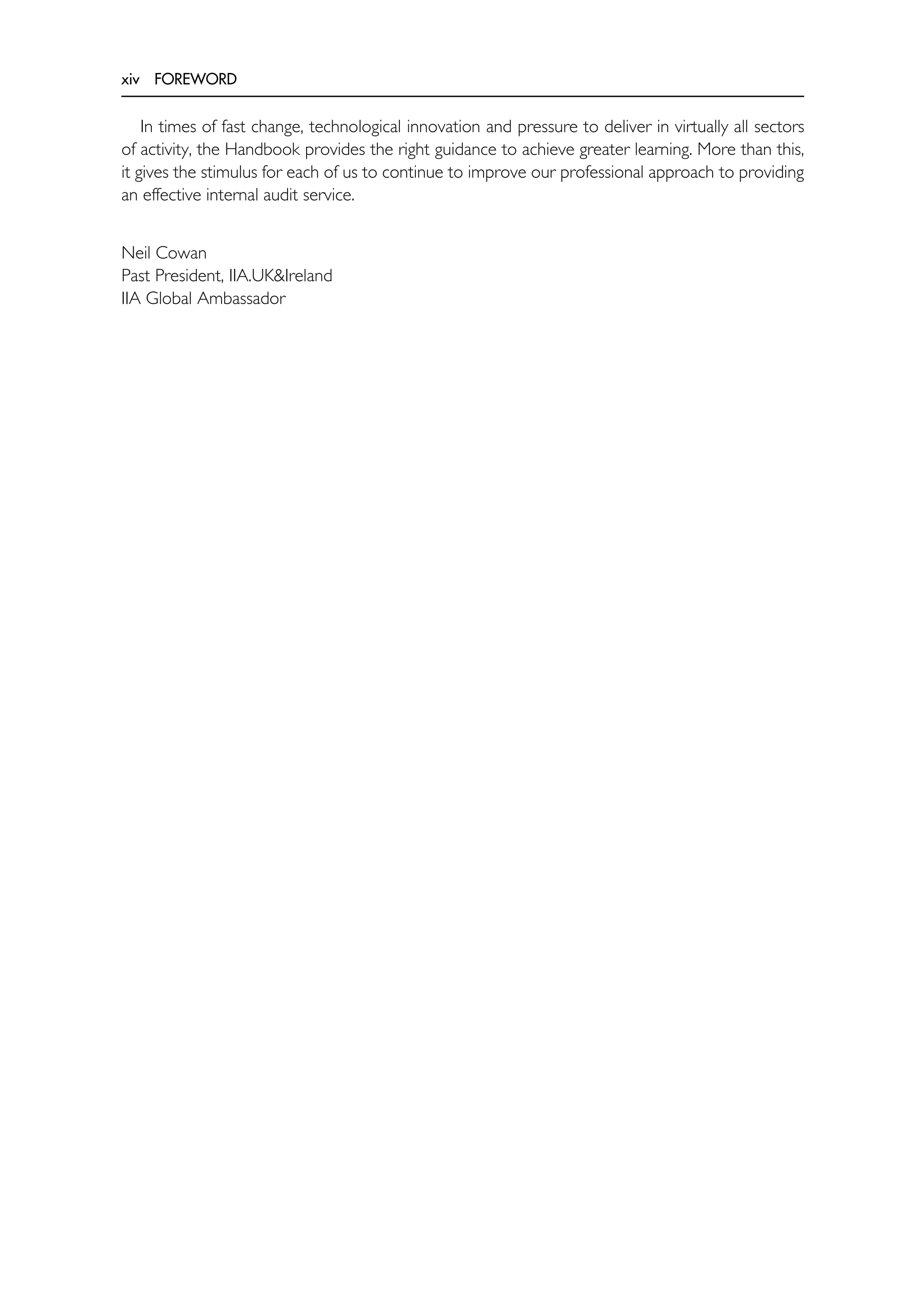 xiv FOREWORD
In times of fast change, technological innovation and pressure to deliver in virtually all sectors
of activity, the Handbook provides the right guidance to achieve greater learning. More than this,
it gives the stimulus for each of us to continue to improve our professional approach to providing
an effective internal audit service.
Neil Cowan
Past President, IIA.UK&Ireland
IIA Global Ambassador
 
